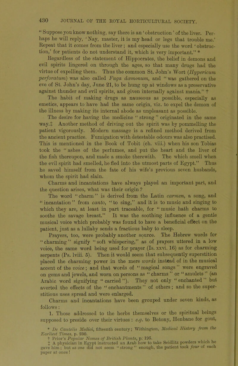 “ Suppose you know nothing, say there is an ‘ obstruction ’ of the liver. Per- haps he will reply, ‘ Nay, master, it is my head or legs that trouble me.’ Repeat that it comes from the liver ; and especially use the word ‘ obstruc- tion,’ for patients do not understand it, which is very important.” * Regardless of the statement of Hippocrates, the belief in demons and evil spirits lingered on through the ages, so that many drugs had the virtue of expelling them. Thus the common St. John’s Wort {Hypericum perforatum) was also called Ftcga dcevimium, and “ was gathered on the eve of St. John’s day, June 21, to be hung up at windows as a preservative against thunder and evil spirits, and given internally against mania.” t The habit of making drugs as nauseous as possible, especially as emetics, appears to have had the same origin, viz. to expel the demon of the illness by making its internal abode as unpleasant as possible. The desire for having the medicine “ strong ” originated in the same way.t Another method of driving out the spirit was by pommelUng the patient vigorously. Modern massage is a refined method derived from the ancient practice. Fumigation with detestable odours was also practised. This is mentioned in the Book of Tobit (ch. viii.) when his son Tobias took the “ ashes of the perfumes, and put the heart and the liver of the fish thereupon, and made a smoke thereAvith. The which smell when the evil spirit had smelled, he fled into the utmost parts of Egypt.” Thus he saved himself from the fate of his wife’s previous seven husbands, whom the spirit had slain. Charms and incantations have always played an important part, and the question arises, what was their origin ? The word “charm” is derived from the Latin carmen, a song, and “ incantation ” from canto, “ to sing,” and it is to music and singing to which they are, at least in part traceable, for “ music hath charms to soothe the savage breast.” It was the soothing influence of a gentle musical voice which probably was found to have a beneficial effect on the patient, just as a lullaby sends a fractious baby to sleep. Prayers, too, were probably another source. The Hebrew words for “charming” signify “soft whispering,” as of prayers uttered in a low voice, the same word being used for prayer (Is. xxvi. 16) as for charming serpents (Ps. Iviii. 6). Then it would seem that subsequently superstition j)laced the charming power in the mere loords instead of in the musical accent of the ■voice; and that words of “magical songs” were engraved on gems and jewels, and worn on persons as “ charms ” or “ amulets ” (an Arabic Avord signifying “carried”). They not only “enchanted” but averted the effects of the “ enchantments ” of others ; and so the super- stitious uses spread and were enlarged. Charms and incantations have been grouped under seA’en kinds, as folloAVS: 1. Those addressed to the herbs themselves or the spiritual beings supposed to preside over their virtues : e.g. to Betony, Henbane for gout, * De Cautelis Medici, fifteenth century; AYithington, Medical History from tlic Earliest Times, p. 230. t Prior’s Popular Names of British Plants, p. 195. J A physician in Egypt instructed an Arab how to take Seidlitz powders which he gave him ; but as 07ie did not seem “ strong ’’ enough, the patient took four of each paper at once!