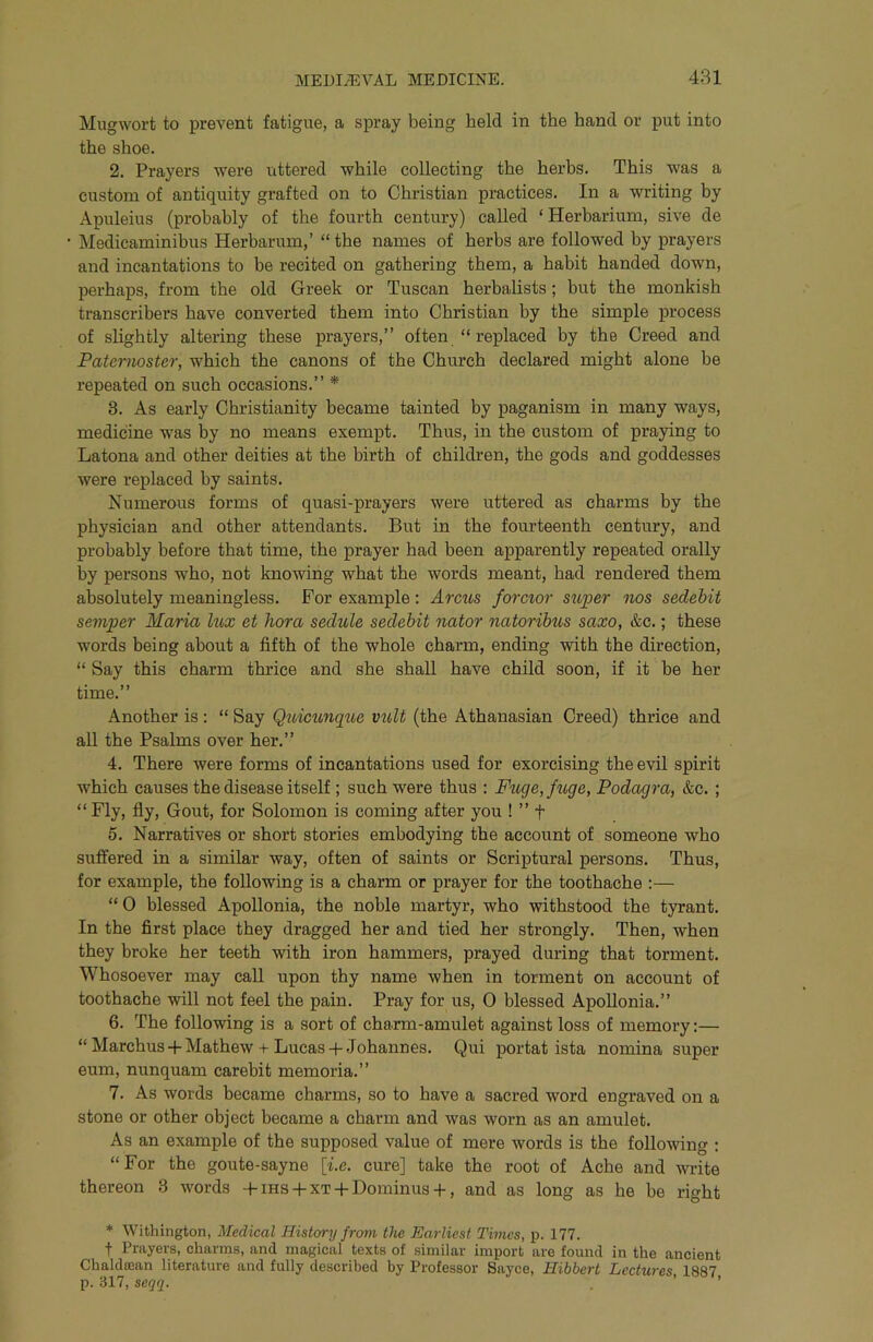 Mugwort to prevent fatigue, a spray being held in the hand or put into the shoe. 2. Prayers were uttered while collecting the herbs. This was a custom of antiquity grafted on to Christian practices. In a writing by Apuleius (probably of the fourth century) called ‘ Herbarium, sive de Medicaminibus Herbarum,’ “ the names of herbs are followed by prayers and incantations to be recited on gathering them, a habit handed down, perhaps, from the old Greek or Tuscan herbalists; but the monkish transcribers have converted them into Christian by the simple process of slightly altering these prayers,” often “ replaced by the Creed and Paternoster, which the canons of the Church declared might alone be repeated on such occasions.” * 8. As early Christianity became tainted by paganism in many ways, medicine was by no means exempt. Thus, in the custom of praying to Latona and other deities at the birth of children, the gods and goddesses were replaced by saints. Numerous forms of quasi-prayers were uttered as charms by the physician and other attendants. But in the fourteenth century, and probably before that time, the j>rayer had been apparently repeated orally by persons who, not knowing what the words meant, had rendered them absolutely meaningless. For example: Arcus forcior super nos sedebit semper Maria lux et hora sedule sedebit nator natoribus saxo, &c.; these words being about a fifth of the whole charm, ending with the direction, “ Say this charm thrice and she shall have child soon, if it be her time.” Another is; “ Say Q^dcunque vuU (the Athanasian Creed) thrice and all the Psalms over her.” 4. There were forms of incantations used for exorcising the evil spirit which causes the disease itself ; such were thus : Fuge,fuge, Podagra, &c. ; “ Fly, fly. Gout, for Solomon is coming after you ! ” t 5. Narratives or short stories embodying the account of someone who suffered in a similar way, often of saints or Scriptural persons. Thus, for example, the following is a charm or prayer for the toothache :— “ 0 blessed Apollonia, the noble martyr, who withstood the tyrant. In the first place they dragged her and tied her strongly. Then, when they broke her teeth with iron hammers, prayed during that torment. Whosoever may call upon thy name when in torment on account of toothache will not feel the pain. Pray for us, 0 blessed Apollonia.” 6. The following is a sort of charm-amulet against loss of memory:— “ Marchus-f Mathew-t-Lucas + Johannes. Qui portat ista nomina super eum, nunquam carebit memoria.” 7. As words became charms, so to have a sacred word engraved on a stone or other object became a charm and was worn as an amulet. As an example of the supposed value of mere words is the following ; “For the goute-sayne [i.e. cure] take the root of Ache and write thereon 3 words -fms + XT-f Dominus + , and as long as he be right * Withington, Medical History from tJie Earliest Times, p. 177. t Prayers, charms, and magical texts of similar import are found in the ancient Chaldajan literature and fully described by Professor Sayce, Hibbert Lectures, 1887 p. 317, seqg. . ’ ’