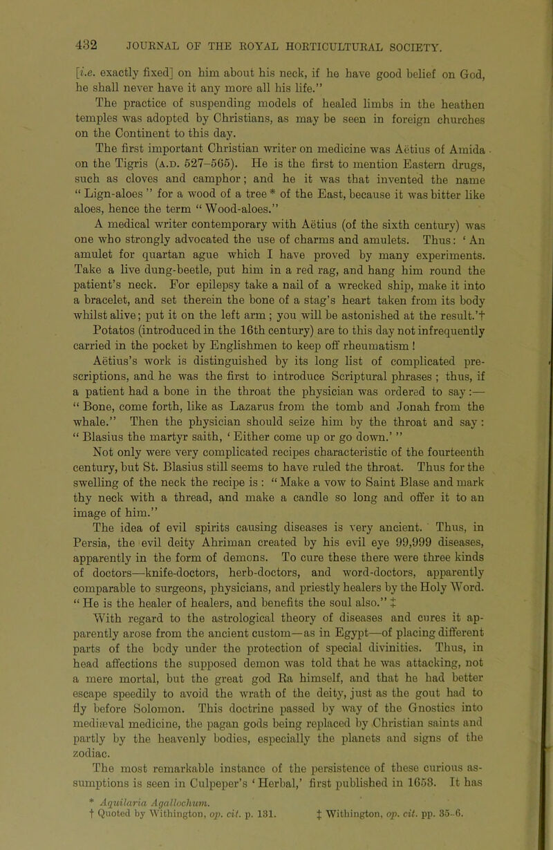 [i.e. exactly fixed] on him about his neck, if he have good belief on God, he shall never have it any more all his life.” The practice of suspending models of healed limbs in the heathen temples was adopted by Christians, as may be seen in foreign churches on the Continent to this day. The first important Christian writer on medicine was Aetius of Amida ■ on the Tigris (a.d. 627-5G5). He is the first to mention Eastern drugs, such as cloves and camphor; and he it was that invented the name “ Lign-aloes ” for a wood of a tree* of the East, because it was bitter like aloes, hence the term “ Wood-aloes.” A medical writer contemporary with Aetius (of the sixth century) was one who strongly advocated the use of charms and amulets. Thus: ‘ An amulet for quartan ague which I have proved by many experiments. Take a live dung-beetle, put him in a red rag, and hang him round the patient’s neck. For epilepsy take a nail of a wrecked ship, make it into a bracelet, and set therein the bone of a stag’s heart taken from its body whilst alive; put it on the left arm ; you will be astonished at the result.’t Potatos (introduced in the 16th century) are to this day not infrequently carried in the pocket by Englishmen to keep off rheumatism ! Aetius’s work is distinguished by its long list of complicated pre- scriptions, and he was the first to introduce Scriptural phrases ; thus, if a patient had a bone in the throat the physician was ordered to say:— “ Bone, come forth, like as Lazarus from the tomb and Jonah from the whale.” Then the physician should seize him by the throat and say; “ Blasius the martyr saith, ‘ Either come up or go down.’ ” Not only were very complicated recipes characteristic of the fourteenth century, but St. Blasius still seems to have ruled tEe throat. Thus for the swelling of the neck the recipe is : “ Make a vow to Saint Blase and mark thy neck with a thread, and make a candle so long and offer it to an image of him.” The idea of evil spirits causing diseases is very ancient. Thus, in Persia, the evil deity Ahriman created by his evil eye 99,999 diseases, apparently in the form of demons. To cure these there were three kinds of doctors—knife-doctors, herb-doctors, and word-doctors, apparently comparable to surgeons, physicians, and priestly healers by the Holy Word. “ He is the healer of healers, and benefits the soul also.” t With regard to the astrological theory of diseases and cures it ap- parently arose from the ancient custom—as in Egypt—of placing different parts of the body under the protection of special divinities. Thus, in head affections the supposed demon was told that he was attacking, not a mere mortal, but the great god Ra himself, and that he had better escape speedily to avoid the wrath of the deity, just as the gout had to fly before Solomon. This doctrine passed by way of the Gnostics into mediasval medicine, the pagan gods being replaced by Christian saints and partly by the heavenly bodies, especially the planets and signs of the zodiac. The most remarkable instance of the persistence of these curious as- sumptions is seen in Culpeper’s ‘ Herbal,’ first published in 1658. It has * Aquilaria Agalloclmm. t Quoted by Withington, op. cit. p. 131. J Withington, op. cit. pp. 35-6.