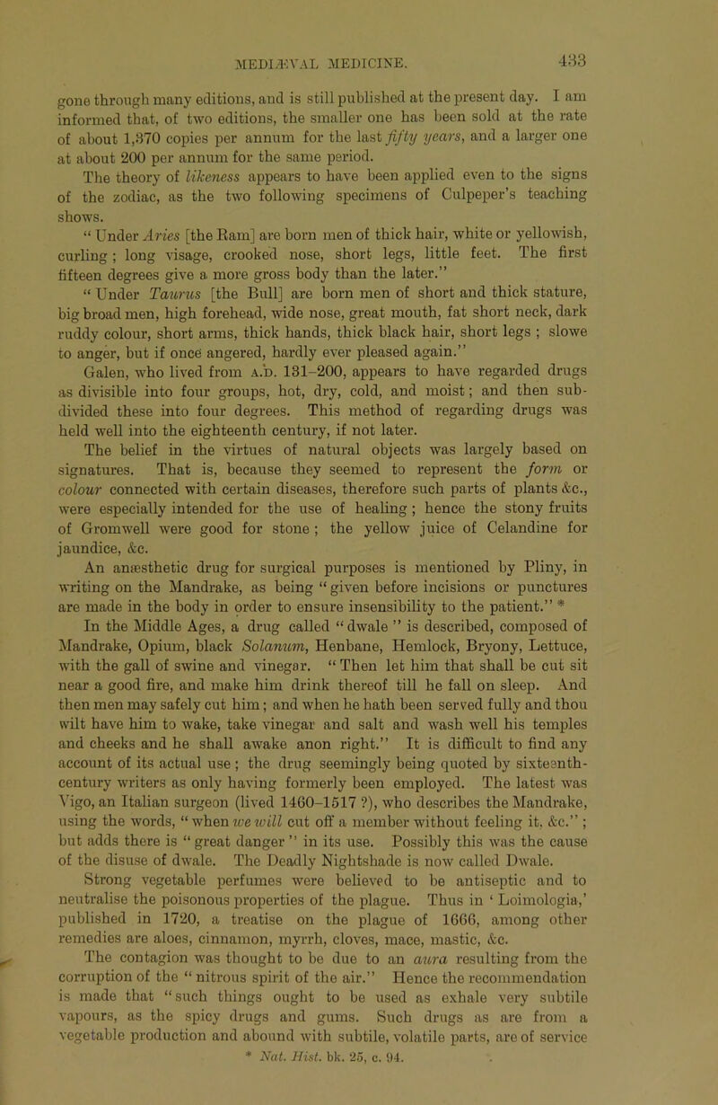 483 gone through many editions, and is still published at the present day. I am informed that, of two editions, the smaller one has been sold at the rate of about 1,370 copies per annum for the last fifty years, and a larger one at about 200 per annum for the same period. The theory of likeness appears to have been applied even to the signs of the zodiac, as the two following specimens of Culpeper’s teaching shows. “ Under Aries [the Ram] are born men of thick hair, white or yellowish, curling; long visage, crooked nose, short legs, little feet. The first fifteen degrees give a more gross body than the later.” “ Under Tatirus [the Bull] are born men of short and thick stature, big broad men, high forehead, wide nose, great mouth, fat short neck, dark ruddy colour, short arms, thick hands, thick black hair, short legs ; slowe to anger, but if once angered, hardly ever pleased again.” Galen, who lived from A.b. 131-200, appears to have regarded drugs as divisible into four groups, hot, dry, cold, and moist; and then sub- divided these into four degrees. This method of regarding drugs was held well into the eighteenth century, if not later. The belief in the virtues of natural objects was largely based on signatures. That is, because they seemed to represent the form or colour connected with certain diseases, therefore such parts of plants &c., were especially intended for the use of healing; hence the stony fruits of Gromwell were good for stone ; the yellow juice of Celandine for jaundice, &c. An anaesthetic drug for surgical purposes is mentioned by Pliny, in writing on the Mandrake, as being “ given before incisions or punctures are made in the body in order to ensure insensibility to the patient.” * In the Middle Ages, a drug called “dwale ” is described, composed of Mandrake, Opium, black Solamtm, Henbane, Hemlock, Bryony, Lettuce, with the gall of swine and vinegar. “ Then let him that shall be cut sit near a good fire, and make him drink thereof till he fall on sleep. And then men may safely cut him; and when he hath been served fully and thou wilt have him to wake, take vinegar and salt and wash well his temples and cheeks and he shall awake anon right.” It is difficult to find any account of its actual use ; the drug seemingly being quoted by sixteenth- century writers as only having formerly been employed. The latest was Vigo, an Italian surgeon (lived 1460-1517 ?), who describes the Mandrake, using the words, “ whentyewiW cut off a member without feeling it, &c.” ; but adds there is “ great danger ” in its use. Possibly this was the cause of the disuse of dwale. The Deadly Nightshade is now called Dwale. Strong vegetable perfumes were believed to be antiseptic and to neutralise the poisonous properties of the plague. Thus in ‘ Loimologia,’ published in 1720, a treatise on the plague of 1666, among other remedies are aloes, cinnamon, myrrh, cloves, mace, mastic, &c. The contagion was thought to be due to an aura resulting fi’om the corruption of the “ nitrous spirit of the air.” Hence the recommendation is made that “ such things ought to be used as exhale very subtile vapours, as the spicy drugs and gums. Such drugs as are from a vegetable production and abound with subtile, volatile parts, are of service * Nat. Hist. bk. 25, c. 94.