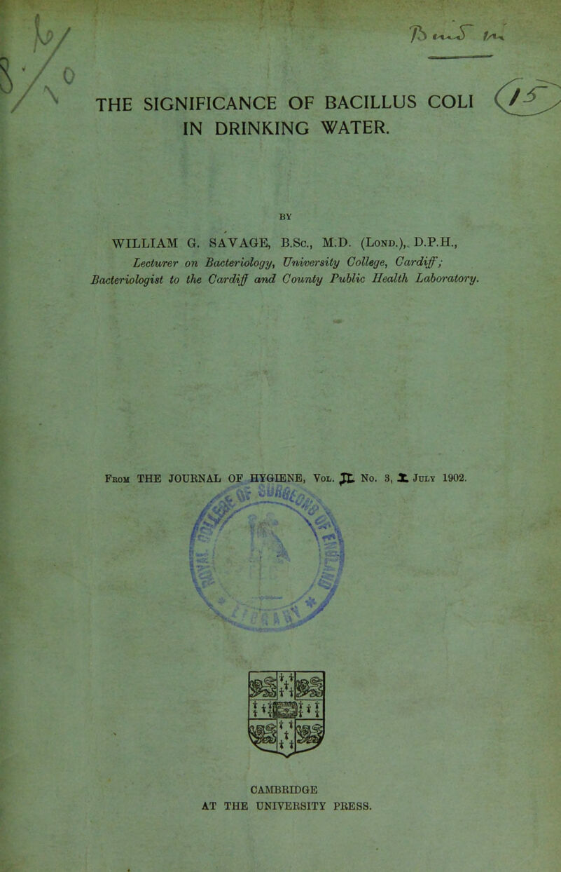 THE SIGNIFICANCE OF BACILLUS COLI IN DRINKING WATER. BY WILLIAM G. SAVAGE, B.Sc., M.D. (Lond.)„ D.P.H., Lecturer on Bacteriology, University College, Cardiff; Bacteriologist to the Cardiff and County Public Health Laboratory. CAMBRIDGE AT THE UNIVERSITY PRESS.