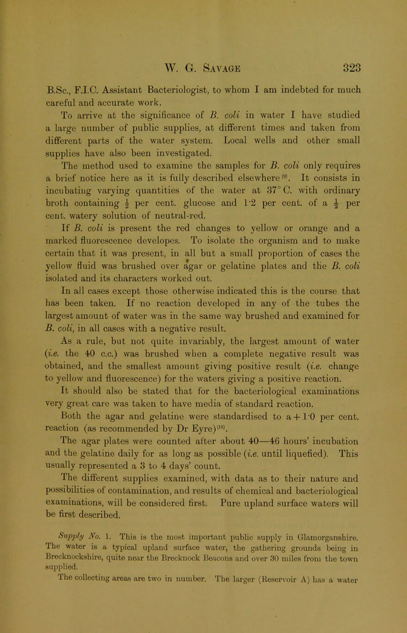 B.Sc., F.I.C. Assistant Bacteriologist, to whom I am indebted for much careful and accurate work. To arrive at the significance of B. coli in water I have studied a large number of public supplies, at different times and taken from different parts of the water system. Local wells and other small supplies have also been investigated. The method used to examine the samples for B. coli only requires a brief notice hei’e as it is fully described elsewhere <“>. It consists in incubating varying quantities of the water at 37° C. with ordinary broth containing ^ per cent, glucose and L2 per cent, of a ^ per cent, watery solution of neutral-red. If B. coli is present the red changes to yellow or orange and a marked fluorescence developes. To isolate the organism and to make certain that it was present, in all but a small proportion of cases the yellow fluid was brushed over agar or gelatine plates and the B. coli isolated and its characters worked out. In all cases except those otherwise indicated this is the course that has been taken. If no reaction developed in any of the tubes the largest amount of water was in the same way brushed and examined for B. coli, in all cases with a negative result. As a rule, but not quite invariably, the largest amount of water {i.e. the 40 c.c.) was brushed when a complete negative result was obtained, and the smallest amount giving positive result {i.e. change to yellow and fluorescence) for the waters giving a positive reaction. It should also be stated that for the bacteriological examinations very great care was taken to have media of standard reaction. Both the agar and gelatine were standardised to a-f I’O per cent, reaction (as recommended by Dr Eyre)'‘“h The agar plates were counted after about 40—46 hours’ incubation and the gelatine daily for as long as possible {i.e. until liquefied). This usually represented a 3 to 4 days’ count. The different supplies examined, with data as to their nature and possibilities of contamination, and results of chemical and bacteriological examinations, will be considered first. Pure upland surface waters will be first described. Supply No. 1. This is the most important public supply in Glamorganshire. The water is a typical upland surface water, the gathering grounds being in Brecknockshire, quite near the Brecknock Beacons and over 30 miles from the town supplied. The collecting areas are two in number. The larger (Reservoir A) has a water