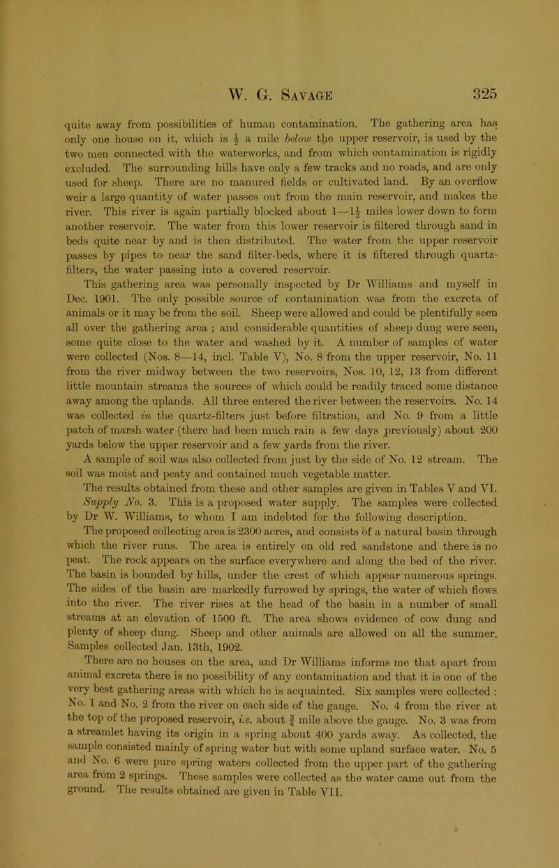 quite away from possibilities of human contamination. The gathering area has only one house on it, which is | a mile beloto the upper reservoir, is used by the two men connected with the waterworks, and from which contamination is rigidly excluded. The surrounding hills have only a few tracks and no roads, and are only used for sheep. There are no manured fields or cultivated land. By an overflow weir a large quantity of water passes out from the main reservoir, and makes the river. This river is again partially blocked about 1—miles lower down to form another reservoir. The water from this lower reservoir is filtered through sand in beds quite near by and is then distributed. The water from the upper reservoir passes by pipes to near the sand filter-beds, where it is filtered through quartz- filters, the water passing into a covered reservoir. This gathering area was personally inspected by Dr Williams and myself in Dec. 1901. The only possible source of contamination was from the excreta of animals or it may be from the soil. Sheep were allowed and could be plentifully seen all over the gathering area ; and considerable quantities of sheep dung were seen, some quite close to the water and washed by it. A number of samples of water were collected (Nos. 8—14, inch Table V), No. 8 from the upper reservoir. No. 11 from the river midway between the two reservoirs. Nos. 10, 12, 13 from diSerent little mountain streams the sources of which could be readily traced some distance away among the uplands. All three entered the river between the reservoira. No. 14 was collected in the quartz-filters just before filtration, and No. 9 from a little patch of marah water (there had been much rain a few days previously) about 200 yards below the upper reservoir and a few yards fi’om the river. A sample of soil was also collected from just by the side of No. 12 stream. The soil was moist and peaty and contained much vegetable matter. The results obtained from these and other samples are given in Tables V and VI. Supply JYo. 3. This is a proposed water supply. The samples were collected by Dr W. Williams, to whom I am indebted for the following description. The proposed collecting area is 2300 acres, and consists of a natural basin through which the river runs. The area is entirely on old red sandstone and thei’e is no peat. The rock appears on the surface everywhere and along the bed of the river. The basin is bounded by hills, under the crest of which aj^pear numerous springs. The sides of the basin are markedly fuiTowed by springs, the water of which flows into the river. The river rises at the head of the basin in a number of small streams at an elevation of 1500 ft. The area shows evidence of cow dung and plenty of sheep dung. Sheep and other animals are allowed on all the summer. Samples collected Jan. 13th, 1902. There are no houses on the area, and Dr Williams informs me that apart from animal excreta there is no possibility of any contamination and that it is one of the very best gathering areas with which ho is acquainted. Six samples wore collected : No. 1 and No. 2 from the river on each side of the gauge. No. 4 from the river at the top of the ]3ropo8ed reservoir, i.e. about f mile above the gauge. No. 3 was from a streamlet having its origin in a spring about 400 yards away. As collected, the sample consisted mainly of spring water but with some upland surface water. No. 5 and No. 6 were pure spring waters collected from the upper part of the gathering area from 2 springs. These samples were collected as the water came out from the ground. The results obtained arc given in Table VII.