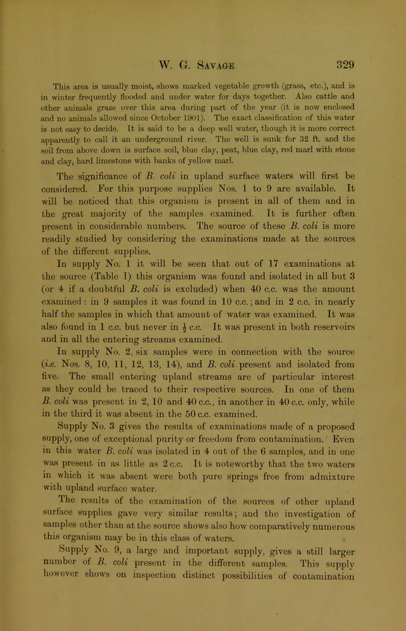 This area is usually moist, shows marked vegetable growth (grass, etc.), and is in winter frequently flooded and under water for days together. Also cattle and other animals graze over this area during part of the year (it is now enclosed and no animals allowed since October 1901). The exact classification of this water is not easy to decide. It is said to be a deep well water, though it is more correct apparently to call it an underground river. The well is sunk for 32 ft. and the soil from above down is surface soil, blue clay, peat, blue clay, red marl with stone and clay, hard limestone with banks of yellow marl. The significance of B. coli in upland surface waters will first be considered. For this purpose supplies Nos. 1 to 9 are available. It will be noticed that this organism is present in all of them and in the great majority of the samples examined. It is further often present in considerable numbers. The source of these B. coli is more readily studied by considering the examinations made at the sources of the different supplies. In supply No. 1 it will be seen that out of 17 examinations at the source (Table I) this organism was found and isolated in all but 3 (or 4 if a doubtful B. coli is excluded) when 40 c.c. was the amount examined : in 9 samples it was found in 10 c.c.; and in 2 c.c. in nearly half the samples in which that amount of water was examined. It was also found in 1 c.c. but never in ^ c.c. It was present in both reservoirs and in all the entering streams examined. In supply No. 2, six samples were in connection with the source (i.e. Nos. 8, 10, 11, 12, 13, 14), and B. coZi present and isolated from five. The small entering upland streams are of particular interest as they could be traced to their respective sources. In one of them B. coli was present in 2, 10 and 40 c.c., in another in 40 c.c. only, while in the third it was absent in the 50 c.c. examined. Supply No. 3 gives the results of examinations made of a proposed supply, one of exceptional purity or freedom from contamination. Even in this water B. coli was isolated in 4 out of the 6 samples, and in one was present in as little as 2 c.c. It is noteworthy that the two waters in which it was absent were both pure springs free from admixture with upland surface water. The results of the examination of the sources of other upland surface supplies gave very similar results; and the investigation of samples other than at the source shows also how comparatively numerous this organism may be in this class of waters. Supply No. 9, a large and important supply, gives a still larger number of B. coli present in the different samples. This supply however shows on inspection distinct possibilities of contamination