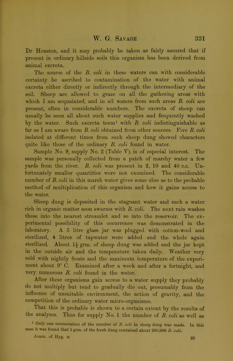 Dr Houston, and it may probably be taken as fairly assured that if present in ordinary hillside soils this organism has been derived from animal excreta. The source of the B. coU in these waters can with considerable certainty be ascribed to contamination of the water with animal excreta either directly or indirectly through the intermediary of the soil. Sheep are allowed to graze on all the gathering areas with which I am acquainted, and in all waters from such areas B. colt are present, often in considerable numbers. The excreta of sheep can usually be seen all about such water supplies and frequently washed by the water. Such excreta teem^ with B. coli indistinguishable as far as I am aware fi’om B. coli obtained from other sources. Five B. coli isolated at different times from such sheep dung showed characters quite like those of the ordinary B. coli found in water. Sample No. 9, supply No. 2 (Table V), is of especial interest. The sample was personally collected from a patch of marshy water a few yards from the river. B. coli was present in 2, 10 and 40 c.c. Un- fortunately smaller quantities were not examined. The considerable number of B. coli in this marsh water gives some clue as to the probable method of multiplication of this organism and how it gains access to the water. Sheep dung is deposited in the stagnant water and such a water rich in organic matter soon swarms with B. coli. The next rain washes these into the nearest streamlet and so into the reservoir. The ex- perimental possibility of this occurrence was demonstrated in the laboratory. A 5 litre glass jar was plugged with cotton-wool and sterilized, 4 litres of tapwater were added and the whole again sterilized. About grtn. of sheep dung was added and the jar kept in the outside air and the temperature taken daily. Weather very cold with nightly frosts and the maximum temperature of the experi- ment about 9° C. Examined after a week and after a fortnight, and very numerous B. coli found in the water. After these organisms gain access to a water supply they probably do not multiply but tend to gradually die out, presumably from the influence of unsuitable environment, the action of gravity, and the competition of the ordinary water micro-organisms. That this is probable is shown to a certain extent by the results of the analyses. Thus for supply No. 1 the number of B. coli as well as ^ Only one enumeration of the number of B. coli in sheep dung was made. In this case it was found that 1 grm. of the fresh dung contained about 280,000 B, coli. Journ. of Hyg. ii 23