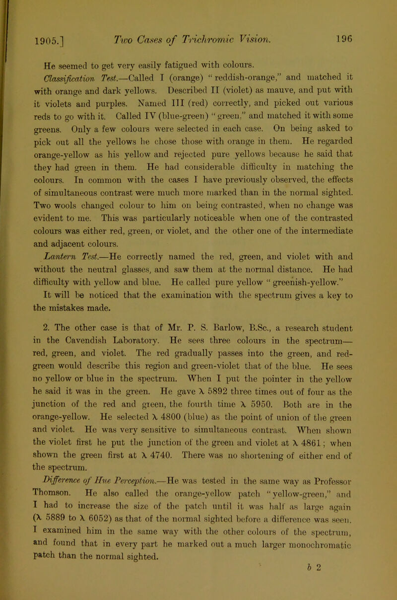 He seemed to get very easily fatigued with colours. Classification 7’cs<.—Called T (orange) “reddish-orange,” and matched it with orange and dark yellows. Described II (violet) as mauve, and put with it violets and purples. Named 111 (red) correctly, and picked out various reds to go with it. Called IV (blue-green) “ green,” and matched it with some greens. Only a few colours were selected in each case. On being asked to pick out all the yellows he chose those with orange in them. He regarded orange-yellow as his yellow and rejected pure yellows because he said that they had green in them. He had con.siderable difficulty in matching the colours. In common with the cases I have previously observed, the effects of simultaneous contrast were much more marked than in the normal sighted. Two wools changed colour to him on being contrasted, when no change was evident to me. This was particularly noticeable when one of the contrasted colours was either red, green, or violet, and the other one of the intermediate and adjacent colours. Lantet'n Test.—He correctly named the red, green, and violet with and without the neutral glasses, and saw them at the normal distance. He had difficulty with yellow and blue. He called pure yellow “ greenish-yellow.” It will be noticed that the examination with the spectrum gives a key to the mistakes made. 2. The other case is that of Mr. P. S. Barlow, B.Sc., a research student in the Cavendish Laboratory. He sees three colours in the spectrum— red, green, and violet. The red gradually passes into the green, and red- green would describe this region and green-violet that of the blue. He sees no yellow or blue in the spectrum. When I put the pointer in the yellow he said it was in the green. He gave X 5892 three times out of four as the junction of the red and green, the fourth time X 5950. Both are in the orange-yellow. He selected X 4800 (blue) as the point of union of the green and violet. He was very sensitive to simultaneous contrast. When shown the violet first he put the junction of the green and violet at X 4861; when shown the green first at X 4740. There was no shortening of either end of the spectrum. Bifferetwe of Hue Perception.—He was tested in the same way as Professor Thomson. He also called the orange-yellow patch “yellow-green,” and I had to increase the size of the patch until it was half as large again (X 5889 to X 6052) as that of the normal sighted before a difference was seen. I examined him in the same way with the other colours of the spectrum, and found that in every part he marked out a much larger monochromatic patch than the normal sighted. h 2
