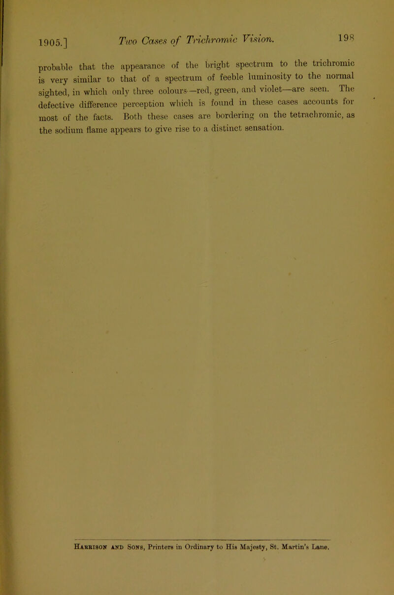 probable that the appearance of the bright spectrum to the trichromic is very similar to that of a spectrum of feeble luminosity to the normal sighted, in which only three colours—red, green, and violet are seen. The defective difference perception which is found in these cases accounts for most of the facts. Both these cases are bordering on the tetracliromic, as the sodium flame appears to give rise to a distinct sensation. Hahbisok and Sons, Printers in Ordinary to His Majesty, St. Martin’s Lane.