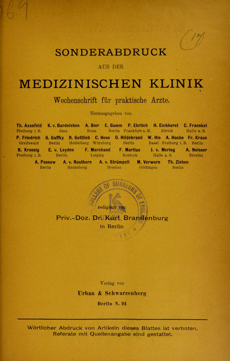 SONDERABDRUCK AUS DER # MEDIZINISCHEN KLINIK fi Wochenschrift fiir praktische Arzte. Herausgegeben von Th. Axenfeld K. v. Bardeleben A. Bier E. Bumm P. Ehrlich H. Eichhorst C. Fraenkel Freiburg 1. B. Jena Bonn Berlin Frankfurt a. M. Zurich Halie a. S. P. Friedrich G. Gaffky R. Gottlieb C. Hess 0. Hildebrand W. His A. Hoche Fr. Kraus Greilswald Berlin Heidelberg Wtirzburg Berlin Basel Freiburg i.B. Berlin B. Kroenig L v. Leyden F. Marchand F. Martius J. v. Mering A. Neisser Freiburg i. B. Berlin Leipzig Rostock Halle a. S. Breslau A. Passow A. V. Rosthorn A. v. Striimpeil M. Verworn Th. Ziehen Berlin Heidelberg Breslau QOttingen Berlin ‘ reaigM t' Priv.-Doz. Dn. Kurt, Bra in Berlin nburg Verlag von Urban & Schwarzenberg Berlin N. 24 Wortlicher Abdruck von Artikeln dieses Blattes ist verboten, Referate mit Quellenangabe sind gestattet.