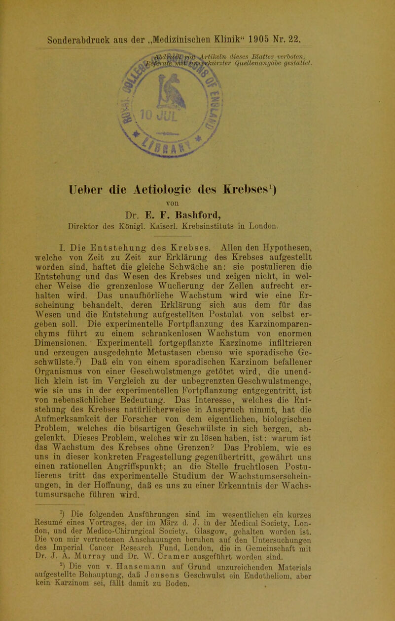 Sonderabdruck aiis der „Medizinisclien Klinik“ 1905 Nr. 22. I. Die Entstehung des Krebses. Allen den Hypotbesen, welche von Zeit zu Zeit zur Erkiarung des Krebses aufgestellt worden sind, haftet die gleiche Schwacbe an: sie postulieren die Entstehung und das Wesen des Krebses und zeigen nicht, in wel- cher Weise die grenzenlose WucRerung der Zellen aufrecht er- halten wird. Das unaufhorliche Wachstum wird wie eine Er- scheinung behandelt, deren Erkiarung sich aus dem fiir das Wesen und die Entstehung aufgestellten Postulat von selbst er- geben soil. Die experimentelle Fortpflanzung des Karzinomparen- chyms fiihrt zu einem schrankenlosen Wachstum von enormen Dimensionen. Experimentell fortgepflanzte Karzinome inflltrieren und erzeugen ausgedehnte Metastasen ebenso wie sporadische 6e- schwiilste.-) Dafi ein von einem sporadischen Karzinom befallener Organismus von einer Geschwulstmenge getotet wird, die unend- lich klein ist im Vergleich zu der unbegrenzten Geschwulstmenge, wie sie uns in der experimentellen Fortpflanzung entgegentritt, ist von nebensachlicher Bedeutung. Das Interesse, welches die Ent- stehung des Krebses natiirlicherweise in Anspruch nimmt, hat die Aufmerksamkeit der Forscher von dem eigentlichen, biologischen Problem, welches die bosartigen Geschwiilste in sich bergen, ab- gelenkt. Dieses Problem, welches wir zu losen haben, ist: warum ist das Wachstum des Krebses ohne Grenzen? Das Problem, wie es uns in dieser konkreten Fragestellung gegeniibertritt, gewahrt uns einen rationellen Angriffspunkt; an die Stelle fruchtlosen Postu- lierens tritt das experimentelle Studium der Wachstumserschein- ungen, in der Hoffnung, daB es uns zu einer Erkenntnis der Wachs- tumsursache fiihren wird. 9 Die folgenden AusfUhrungen sind im wesentlichen ein kurzes Resume eines Vortrages, der im Marz d. J. in der Medictd Society, Lon- don, und der Medico-Chirurgical Society, Glasgow, gehalten worden ist. Die von mir vertrotenen Anschauungen beruhen auf den Untersuchungen des Imperial Cancer Research Fund, London, dio in Gemeinschaft mit Dr. J. A. Murray und Dr. W. Cramer ausgefdhrt worden sind. ■^) Die von v. Hansemann auf Grund unzureicheuden Materials aufgestellto Behauptung, daB Jensens Geschwulst ein Endotheliom. aber kein Karzinom sei, fallt damit zu Boden. Uebei* (lie Aetiologie des Krebses^) von Dr. E. F. Basliford, Direktor des KOnigl. Kaiserl. Krebsinstituts in London.