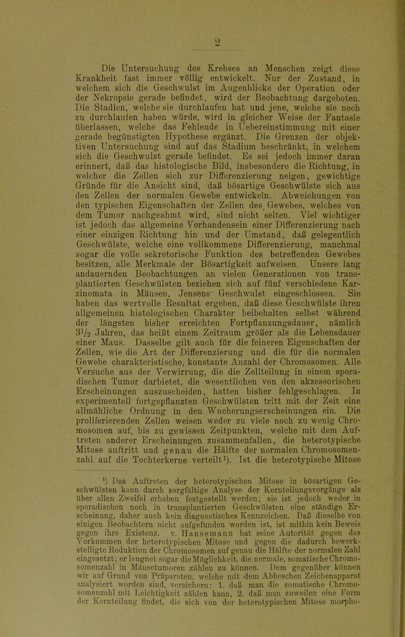 9 Die Untersuchung des Krebses an Menschen zeigt dieso Krankheit fast immer vollig entwickelt. Nur der Zustand, in welchem sich die Gescliwulst im Augenblicke der Operation oder der Nekropsie gerade befindet, wird der Beobachtung dargeboten. Die Stadien,'welche sie durcblaufen hat und jene, welche sie noch zu durcblaufen haben wurde, wird in gleicher Weise der Fantasie iiberlassen, welche das Fehlende in Uebereinstimmung mit einer gerade begiinstigten Hypothese erganzt. Die Grenzen der objek- tiven Untersuchung sind auf das Stadium beschrankt, in welchem sich die Geschwulst gerade befindet. Es sei jedoch immer daran erinnert, dafi das histologische Bild, insbesondere die Richtung, in welcher die Zellen sich zur Differenzierung neigen, gewichtige Griinde fiir die Ansicht sind, dafi bosartige Geschwiilste sich aus den Zellen der normalen Gewebe entwickeln. Abweichungen von den typischen Eigenschaften der Zellen des, Gewebes, welches von dem Tumor nachgeahmt wird, sind nicht selten. Viel wichtiger ist jedoch das allgemeine Vorhandensein einer Differenzierung nach einer einzigen Richtung bin und der Umstand, dafi gelegentlich Geschwiilste, welche eine vollkommene Differenzierung, manchmal sogar die voile sekretorische Funktion des betreffenden Gewebes besitzen, alle Merkmale der Bosartigkeit aufweisen. Unsere lang andauernden Beobachtungen an vielen Generationen von trans- plantierten Geschwiilsten beziehen sich auf fiinf verschiedene Kar- zinomata in Mausen, Jensens' Geschwulst eingeschlossen. Sie haben das wertvolle Resultat ergeben, daB diese Geschwulste ihren allgemeinen histologischen Charakter beibehalten selbst wiihrend der langsten bisher erreichten Fortpflanzungsdauer, namlich 31/2 Jahren, das heiBt einem Zeitraum groBer als die Lebensdauer einer Mans. Dasselbe gilt auch fiir die feineren Eigenschaften der Zellen, wie die Art der Differenzierung und die fiir die normalen Gewebe charakteristische, konstante Anzahl der Chromosomen. Alle Versuche aus der Verwirrung, die die Zellteilung in einem spora- dischen Tumor darbietet, die wesentlichen von den akzessorischen Erscheinungen auszuscheiden, batten bisher fehlgeschlagen. In experimentell fortgepflanzten Geschwiilsten trltt mit der Zeit eine allmfihliche Ordnung in den Wucherungserscheinungen ein. Die proliferierenden Zellen weisen weder zu viele noch zu wenig Chro- mosomen auf, bis zu gewissen Zeitpunkten, welche mit dem Auf- treten anderer Erscheinungen zusammenfallen, die heterotypische Mitose auftritt und genau die Hiilfte der normalen Chromosomen- zahl auf die Tochterkerne verteilt^). Ist die heterotypische Mitose *) Das Auftroten dor heterotypischen Mitose in bOsartigen Ge- schwUlsteu kann durcb sorgfiiltigo Analyse der Keruteiluugsvorgange als Uber alien Zweifel erhaben festgestellt werden; sie ist jedoch weder in sporadischen noch in transplantierten Geschwiilsten eine stRndige Er- scheinung, daher auch kein diagaostischcs Kennzcichen. DaB dieselbe von einigcn Beobachtern nicht aufgefunden wordon ist, ist mithin kein Beweis gegen ihre Existonz. v. Hansemann hat seine Autoritiit gegen das Vorkonimen dor heterotypischen Mitose und gegen die dadurch bowerk- stelligte Reduktion dor Chromosomen auf genau die Hiilfte dor normalen Zahl eingosetzt; er Icugnot sogar dioMOglichkeit. die normalo, somatischeChromo- somonzahl in Milusctumoron zilhlon zu kOnnen. Dem gcgoniiber kOnnen wir auf Grund vou Prilparaton, welche mit dem Abboschon Zoichenapparat analysicrt worden sind, versichern: 1. daB man die somatischo Chromo- aomonzahl mit Leichtigkeit ziihlen kann, 2. daB man zuweilen eine Form dor Kcrnteilung findot, dio sich von dor heterotypischen Mitose moq)ho-