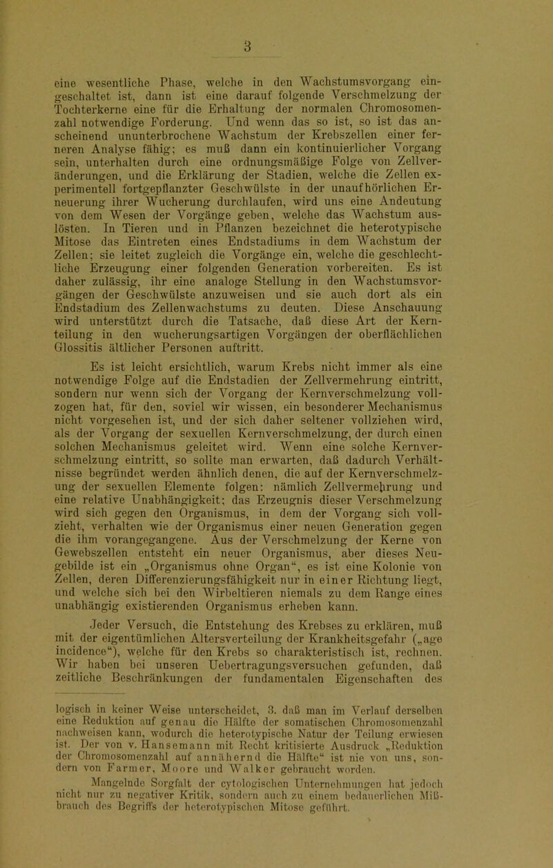 B eino wesentliche Phase, welche in den Wachstumsvorgang ein- geschaltet ist, dann ist eine darauf folgende Verschmelzung der Tochterkerne eine fiir die Erhaltung der normalen Chromosoraen- zahl notwendige Forderung. Und wenn das so ist, so ist das an- scheinend ununterbrochene Wachstum der Krebszellen einer fer- neren Analyse filhig; es muB dann ein kontinuierlicher Vorgang sein, unterhalten durch eine ordnungsmafiige Folge von Zellver- iinderungen, und die Erklarung der Stadien, welche die Zellen ex- perimentell fortgepflanzter Geschwiilste in der unaufhbrlichen Er- neuerung ihrer Wucherung durchlaufen, wird uns eine Andeutung von dem Wesen der Vorgilnge geben, welche das Wachstum aus- losten. In Tieren und in Pflanzen bezeichnet die heterotypische Mitose das Eintreten eines Endstadiums in dem Wachstum der Zellen; sie leitet zugleich die Vorgange ein, welche die geschlecht- liche Erzeugung einer folgenden Generation vorbereiten. Es ist daher zulassig, ihr eine analoge Stellung in den Wachstumsvor- gangen der Geschwiilste anzuweisen und sie auch dort als ein Endstadium des Zellenwachstums zu deuten. Diese Anschauung wird unterstutzt durch die Tatsache, dafi diese Art der Kern- teilung in den wucherungsartigen Vorgangen der oberflachlichen Glossitis altlicher Personen auftritt. Es ist leicht ersichtlich, warum Krebs nicht immer als eine notwendige Folge auf die Endstadien der Zellvermehrung eintritt, sondern nur wenn sich der Vorgang der Kernverschmelzung voll- zogen hat, fiir den, soviel wir wissen, ein besonderer Mechanismus nicht vorgesehen ist, und der sich daher seltener vollziehen wird, als der Vorgang der sexuellen Kernverschmelzung, der durch einen solchen Mechanismus geleitet wird. Wenn eine solche Kernver- schmelzung eintritt, so sollte man erwarten, daB dadurch Verhalt- nisse begriindet werden ahnlich denen, die auf der Kernverschmelz- ung der sexuellen Elemente folgen: niimlich Zellvermehrung und eine relative Unabhangigkeit; das Erzeugnis dieser Verschmelzung wird sich gegen den Organismus, in dem der Vorgang sich voll- zieht, verhalten wie der Organismus einer neuen Generation gegen die ihm vorangegangene. Aus der Verschmelzung der Kerne von Gewebszellen entsteht ein neuer Organismus, aber dieses Neu- gebilde ist ein „Organismus ohne Organ, es ist eine Kolonie von Zellen, deren Dilferenzierungsfahigkeit nur in einer Richtung liegt, und welche sich bei den Wirbeltieren niemals zu dem Range eines unabhangig existierenden Organismus erheben kann. Jeder Versuch, die Entstehung des Krebses zu erklilren, muB mit der eigentiimlichen Altersverteilung der Krankheitsgefahr („age incidence), welche fiir den Krebs so charakteristisch ist, rechnen. Wir haben bei unseren Uebortragungsversuchen gefunden, daB zeitliche Beschriinkungen der fundamentalen Eigenschaften des logisch in keiner Weise unterscheiclet, 3. daB man im Verlauf derselben eine Rednktion auf genau die Iliilfte der somatischen Chromosonionzahl nacliweisen kann, wodurch die heterotypische Natur der Teilung erwieson ist. Der von v. Hansemann mit Rccht kritisierte Ausdnick „Rcduktion der Chromosomenzahl auf annilhernd die Hillfte ist nie von uns, son- dern von Farmer, Moore und Walker gebraucht worden. Mangelnde Sorgfalt der cytologischen Unternohmungcn hat jedoch nicht nur zu negativer Kritik, sondern auch zu einem l)cdaucrlichon MiB- brauch des Begriffs dor hotorotypischon Mitose gcl'hhrt.