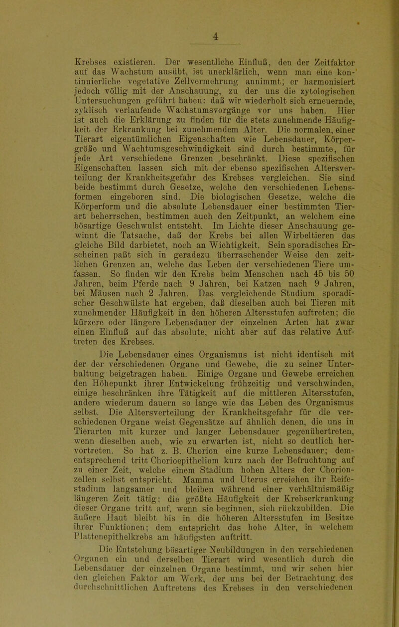 Krebses existieren. Der wesentliche EinfluB, den der Zeitfaktor auf das Wachstum ausiibt, ist unerklarlich, wenn man eino kon-' tinuierliche vegetative Zellvennehrung aimimmt; er harmonisiert jedoch vollig mit der Anschauung, zu der uns die zytologischen Uutersuchungen gefiihrt haben: daU wir wiederholt sich erneuernde, zyklisch verlaufende Wachstumsvorgange vor uns haben. Hier ist aucb die Erklarung zu finden fiir die stets zunebmende Hauflg- keit der Erkrankung bei zunehmendem Alter. Die normalen, einer Tierart eigentiimlichen Eigenscbaften wie Lebensdauer, Korper- groBe und Wachtumsgeschwindigkeit sind durch bestimmte, fiir jede Art verschiedene Grenzen .beschrankt. Diese spezifischen Eigenscbaften lassen sicb mit der ebenso speziflscben Altersver- teilung der Krankbeitsgefabr des Krebses vergleicben. Sie sind beide bestimmt durcb Gesetze, welcbe den verscbiedenen Lebens- formen eingeboren sind. Die biologiscben Gesetze, welcbe die Kbrperform und die absolute Lebensdauer einer bestimmten Tier- art beberrscben, bestimmen aucb den Zeitpunkt, an welcbem eine bosartige Gescbwulst entstebt. Im Licbte dieser Anscbauung ge- winnt die Tatsacbe, daB der Krebs bei alien Wirbeltieren das gleiebe Bild darbietet, nocb an Wicbtigkeit. Sein sporadiscbes Er- scbeinen paBt sicb in geradezu iiberrascbender Weise den zeit- licben Grenzen an, welcbe das Leben der verscbiedenen Tiere um- fassen. So finden wir den Krebs beim Menscben nacb 45 bis 50 Jabren, beim Pferde nacb 9 Jabren, bei Katzen nacb 9 Jabren, bei Mausen nacb 2 Jabren. Das vergleicbende Studium sporadi- scber Gescbwulste bat ergeben, daB dieselben aucb bei Tieren mit zunebmender Haufigkeit in den boberen Altersstufen auftreten; die kiirzere oder langere Lebensdauer der einzelnen Arten bat zwar einen EinfluB auf das absolute, nicbt aber auf das relative Auf- treten des Krebses. Die Lebensdauer eines Organismus ist nicbt identiscb mit der der verscbiedenen Organe und Gewebe, die zu seiner Unter- baltung beigetragen baben. Einige Organe und Gewebe erreicben den Hobepunkt ibrer Entwickelung friibzeitig und verscbwinden, einige bescbranken ibre Tatigkeit auf die mittleren Altersstufen, andere wiederum dauern so lange wie das Leben des Organismus selbst. Die Altersverteilung der Krankbeitsgefabr fiir die ver- scbiedenon Organe weist Gegensatze auf abnlicb denen, die uns in Tierarten mit kurzer und langer Lebensdauer gegeniibertreten, wenn dieselben aucb, wie zu erwarten ist, nicbt so deutlicb ber- vortreten. So bat z. B. Cborion eine kurze Lebensdauer; dem- entsprechend tritt Cborioepitbeliom kurz nacb der Befrucbtung auf zu einer Zeit, welcbe einem Stadium boben Alters der Cborion- zellen selbst entspricbt. Mamma und Uterus erreicben ibr Reife- stadium langsamer und bleiben wilbrend einer verbilltnismaBig Itiugeren Zeit tatig; die groBte Hliuflgkeit der Krebserkrankung dieser Organe tritt auf, wenn sie beginnen, sicb riickzubilden. Die iUiBere Haut bleibt bis in die boberen Altersstufen im Besitze ibrer Funktionen; dem entspricbt das bobe Alter, in welcbem Plattenepitbelkrebs am baufigsten auftritt. Die Entstobung bosartiger Neubildungeu in den verscbiedenen Organen ein und derselben Tierart wire! wesentlicb durcb die Lebensdauer der einzelnen Organe bestimmt, und wir seben hier den gloicben Faktor am Werk, der uns bei der Betraebtung, des durcbschnittlichen Auftretens des Krebses in den verscbiedenen