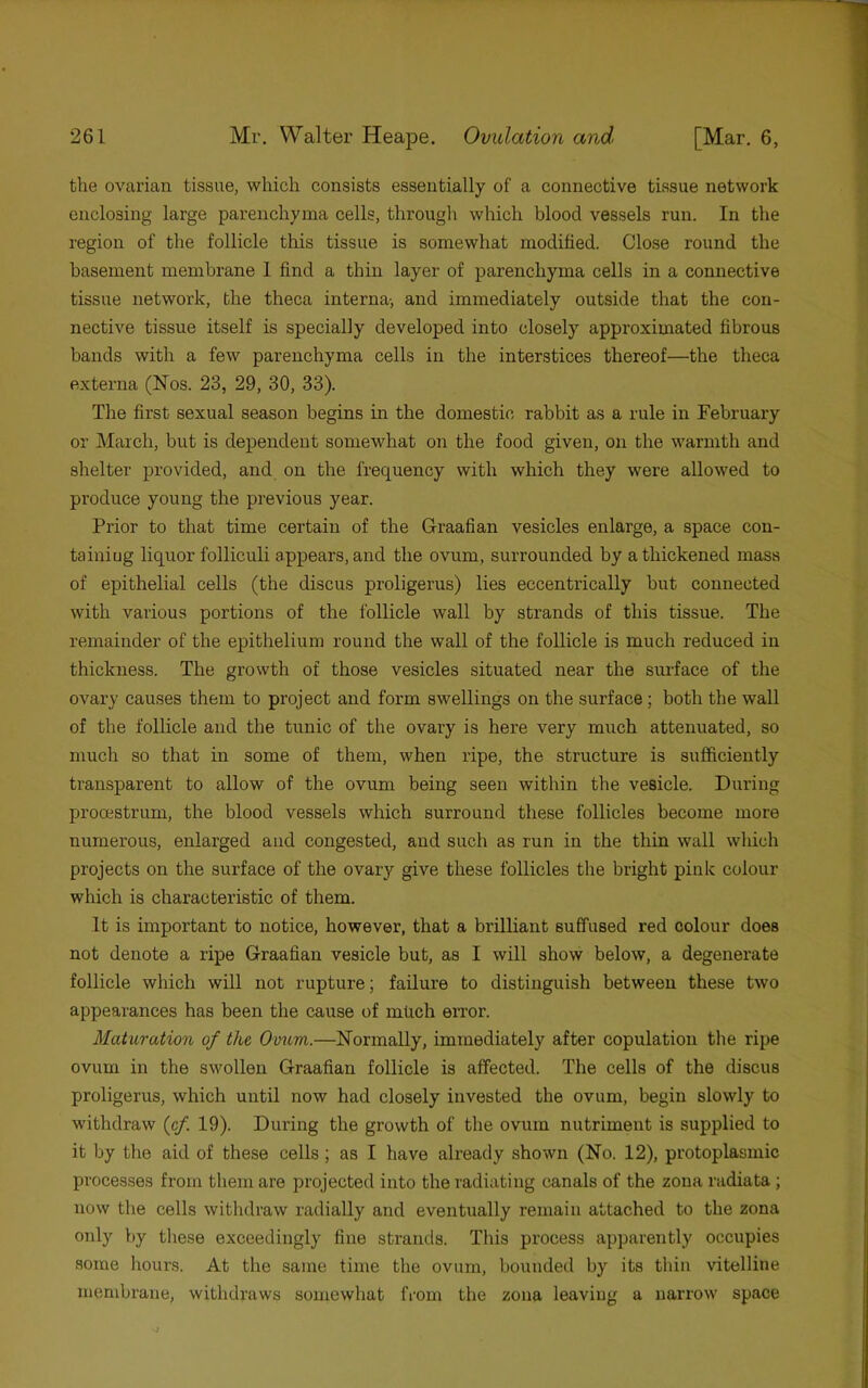 the ovarian tissue, which consists essentially of a connective tissue network enclosing large parenchyma cells, through which blood vessels run. In the region of the follicle this tissue is somewhat modified. Close round the basement membrane 1 find a thin layer of parenchyma cells in a connective tissue network, the theca interna-, and immediately outside that the con- nective tissue itself is specially developed into closely approximated fibrous bands with a few parenchyma cells in the interstices thereof—the theca externa (Nos. 23, 29, 30, 33). The first sexual season begins in the domestic rabbit as a rule in February or March, but is dependent somewhat on the food given, on the warmth and shelter provided, and on the frequency with which they were allowed to produce young the previous year. Prior to that time certain of the Graafian vesicles enlarge, a space con- tainiug liquor folliculi appears, and the ovum, surrounded by a thickened mass of epithelial cells (the discus proligerus) lies eccentrically but connected with various portions of the follicle wall by strands of this tissue. The remainder of the epithelium round the wall of the follicle is much reduced in thickness. The growth of those vesicles situated near the surface of the ovary causes them to project and form swellings on the surface; both the wall of the follicle and the tunic of the ovary is here very much attenuated, so much so that in some of them, when ripe, the structure is sufficiently transparent to allow of the ovum being seen within the vesicle. During prooestrum, the blood vessels which surround these follicles become more numerous, enlarged and congested, and such as run in the thin wall which projects on the surface of the ovary give these follicles the bright pink colour which is characteristic of them. It is important to notice, however, that a brilliant suffused red colour does not denote a ripe Graafian vesicle but, as I will show below, a degenerate follicle which will not rupture; failure to distinguish between these two appearances has been the cause of much error. Mahiration of the Omom.—Normally, immediately after copulation the ripe ovum in the swollen Graafian follicle is affected. The cells of the discus proligerus, which until now had closely invested the ovum, begin slowly to withdraw (cf. 19). During the growth of the ovum nutriment is supplied to it by the aid of these cells; as I have already shown (No. 12), protoplasmic processes from them are projected into the radiating canals of the zona radiata ; now the cells withdraw radially and eventually remain attached to the zona only by these exceedingly fine strands. This process apparently occupies some hours. At the same time the ovum, bounded by its thin vitelline :nembrane, withdraws somewhat from the zona leaving a narrow space