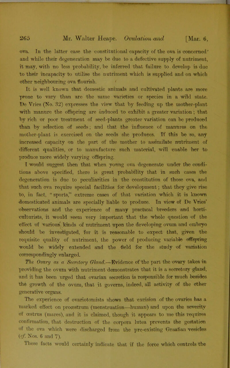 ova. In the latter case the constitutional capacity of the ova is concerned’ and while their degeneration may be due to a defective supply of nutriment, it may, with no less probability, be inferred that failure to develop is due to their incapacity to utilise the nutriment which is supplied and on which other neighbouring ova 'flourish. ' It is well known that domestic animals and cultivated plants are more prone to vary than are the same varieties or species in a wild state. De Vries (No. 32) expresses the view that by feeding up the mother-plant with manure the offspring are induced to exhibit a greater variation; that by rich or poor treatment of seed-plants greater variation can be produced than by selection of seeds; and that the influence of manures on the mother-plant is exercised on the seeds she produces. If this be so, any increased capacity on the part of the mother to as^milate nutriment of different qualities, or to manufacture such material, will enable her to produce more widely varying offspring. I would suggest then that when young ova degenerate under the condi- tions above specified, there is great probability that in such cases the degeneration is due to peculiarities in the constitution of those ova, and that such ova require special facilities for development; that they give rise to, in fact, “ sports,” extreme cases of that variation which it is known domesticated animals are specially liable to produce. In view of De Vries’ observations and the experience of many practical breeders and horti- culturists, it would seem very important that the whole question of the effect of various kinds of nutriment upon the developing ovum and embryo should be investigated, for it is reasonable to expect that, given the requisite quality of nutriment, the power of producing variable offspring would be widely extended and the -field for the study of variation correspondingly enlarged. TJie Ovary as a Secretm'y Gland.—Evidence of the part the ovaay takes in providing the ovum with nutriment demonstrates that it is a seoretor}^ gland, and it has been urged that ovarian secretion is responsible for much besides the gi’owth of the ovum, that it governs, indeed, all activity of the dther generative organs. The experience of ovariotomists shows that excision of the ovaries has a marked effect on procestrum (menstruation—human) and upon the severity of oestrus (mares), and it is claimed, though it appears to me this requires confirmation, tliat destruction of the corpora lutea prevents the gestation of the ova which were discharged from the pre-existing Graafian vesicles (<’f. Nos. 6 and 7). These facts would certainly indicate that if the force which controls the