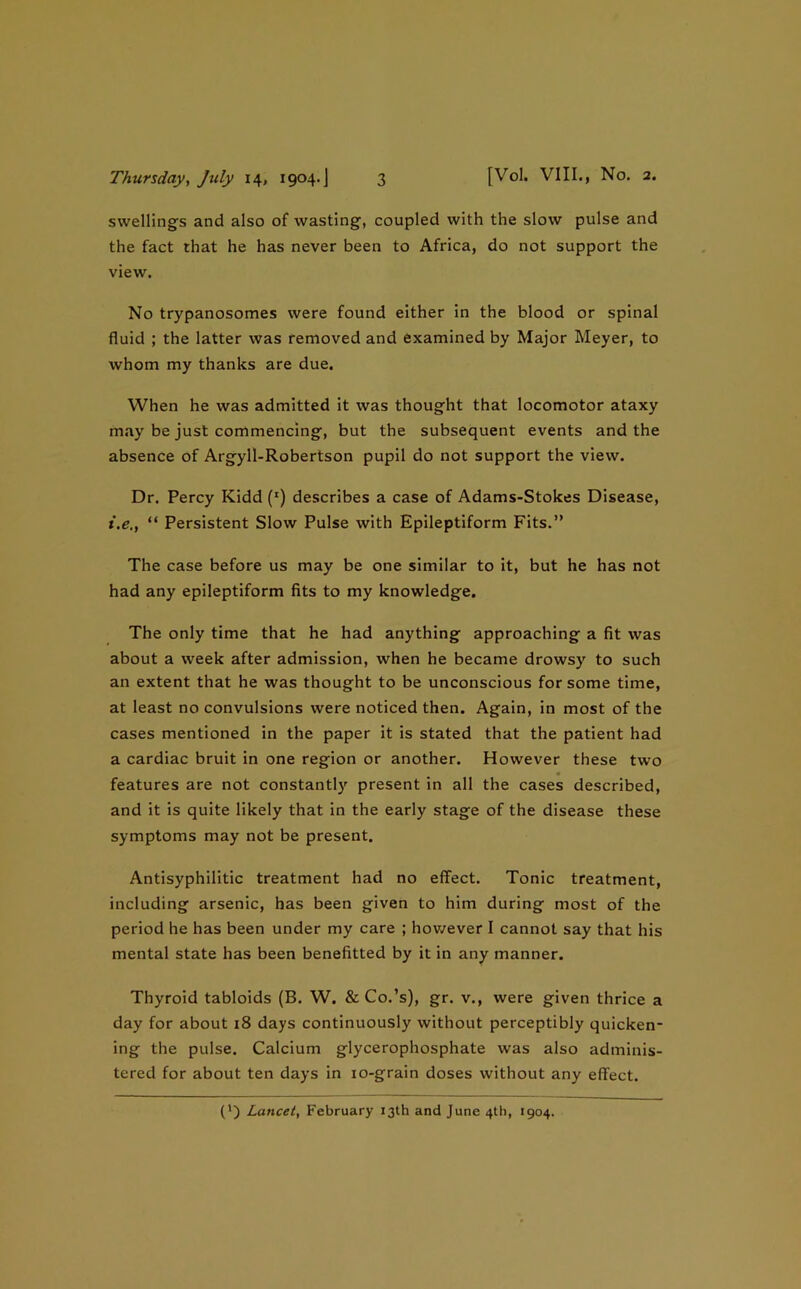 swellings and also of wasting, coupled with the slow pulse and the fact that he has never been to Africa, do not support the view. No trypanosomes were found either in the blood or spinal fluid ; the latter was removed and examined by Major Meyer, to whom my thanks are due. When he was admitted it was thought that locomotor ataxy may be just commencing, but the subsequent events and the absence of Argyll-Robertson pupil do not support the view. Dr. Percy Kidd (‘) describes a case of Adams-Stokes Disease, i.e., “ Persistent Slow Pulse with Epileptiform Fits.” The case before us may be one similar to it, but he has not had any epileptiform fits to my knowledge. The only time that he had anything approaching a fit was about a week after admission, when he became drowsy to such an extent that he was thought to be unconscious for some time, at least no convulsions were noticed then. Again, in most of the cases mentioned in the paper it is stated that the patient had a cardiac bruit in one region or another. However these two features are not constantly present in all the cases described, and it is quite likely that in the early stage of the disease these symptoms may not be present. Antisyphilitic treatment had no effect. Tonic treatment, including arsenic, has been given to him during most of the period he has been under my care ; hov/ever I cannot say that his mental state has been benefitted by it in any manner. Thyroid tabloids (B. W. & Co.’s), gr. v., were given thrice a day for about 18 days continuously without perceptibly quicken- ing the pulse. Calcium glycerophosphate was also adminis- tered for about ten days in lo-grain doses without any effect. (*) (*) Lancet, February 13th and June 4th, 1904.