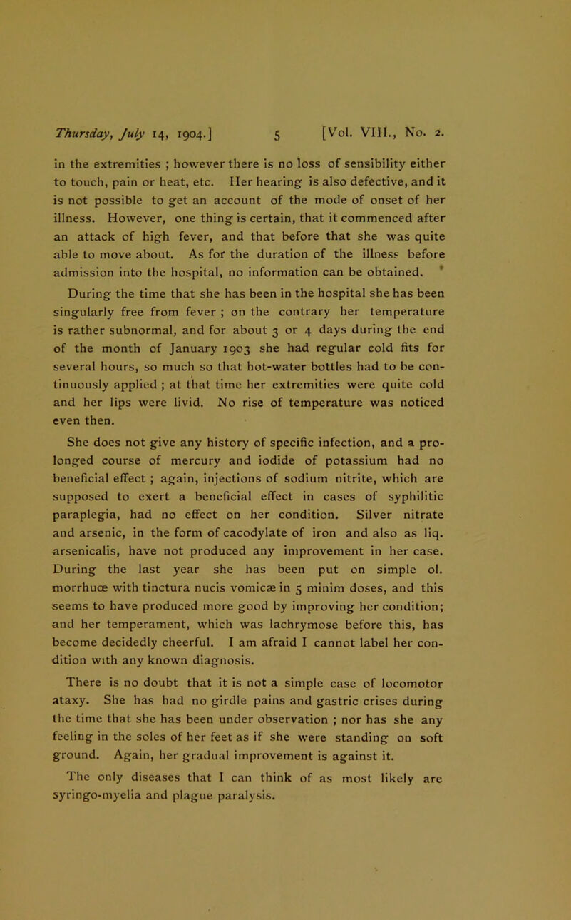 in the extremities ; however there is no loss of sensibility either to touch, pain or heat, etc. Her hearing is also defective, and it is not possible to get an account of the mode of onset of her illness. However, one thing is certain, that it commenced after an attack of high fever, and that before that she was quite able to move about. As for the duration of the illness before admission into the hospital, no information can be obtained. * During the time that she has been in the hospital she has been singularly free from fever ; on the contrary her temperature is rather subnormal, and for about 3 or 4 days during the end of the month of January 1903 she had regular cold fits for several hours, so much so that hot-water bottles had to be con- tinuously applied ; at that time her extremities were quite cold and her lips were livid. No rise of temperature was noticed even then. She does not give any history of specific infection, and a pro- longed course of mercury and iodide of potassium had no beneficial effect ; again, injections of sodium nitrite, which are supposed to exert a beneficial effect in cases of syphilitic paraplegia, had no effect on her condition. Silver nitrate and arsenic, in the form of cacodylate of iron and also as liq. arsenicalis, have not produced any improvement in her case. During the last year she has been put on simple ol. morrhuoe with tinctura nucis vomicae in 5 minim doses, and this seems to have produced more good by improving her condition; and her temperament, which was lachrymose before this, has become decidedly cheerful, I am afraid I cannot label her con- dition with any known diagnosis. There is no doubt that it is not a simple case of locomotor ataxy. She has had no girdle pains and gastric crises during the time that she has been under observation ; nor has she any feeling in the soles of her feet as if she were standing on soft ground. Again, her gradual improvement is against it. The only diseases that I can think of as most likely are syringo-myelia and plague paralysis.