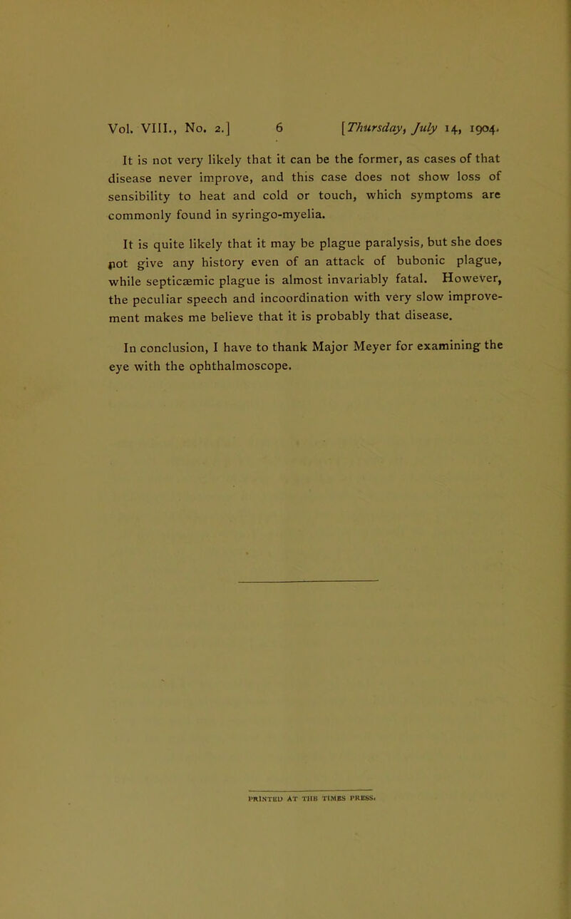 It is not very likely that it can be the former, as cases of that disease never improve, and this case does not show loss of sensibility to heat and cold or touch, which symptoms are commonly found in syringo-myelia. It is quite likely that It may be plague paralysis, but she does jiot give any history even of an attack of bubonic plague, while septicaemic plague is almost invariably fatal. However, the peculiar speech and incoordination with very slow improve- ment makes me believe that it is probably that disease. In conclusion, I have to thank Major Meyer for examining the eye with the ophthalmoscope. PRlNTBU at tub TIMBS PRESS#