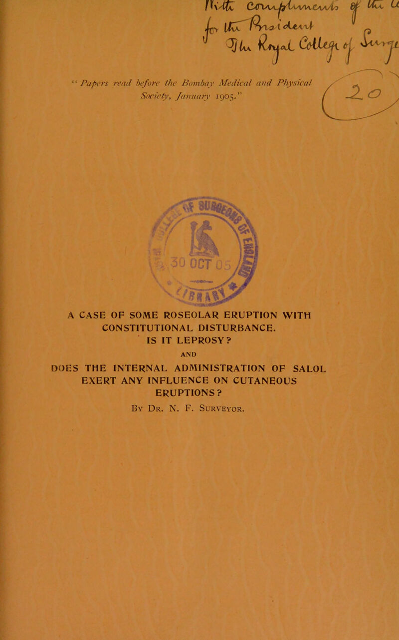 u C^(riAA.^aA/vaA.£AA/to ^ Ic p 5<w il^lj■^JL CoUy. d- “ Papers rend before the Bombay Medical and Physical Society, Jainiary 1905.” A CASE OF SOME ROSEOLAR ERUPTION WITH CONSTITUTIONAL DISTURBANCE. IS IT LEPROSY? AND DOES THE INTERNAL ADMINISTRATION OF SALOL EXERT ANY INFLUENCE ON CUTANEOUS ERUPTIONS? By Dr. N. F. Surveyor.