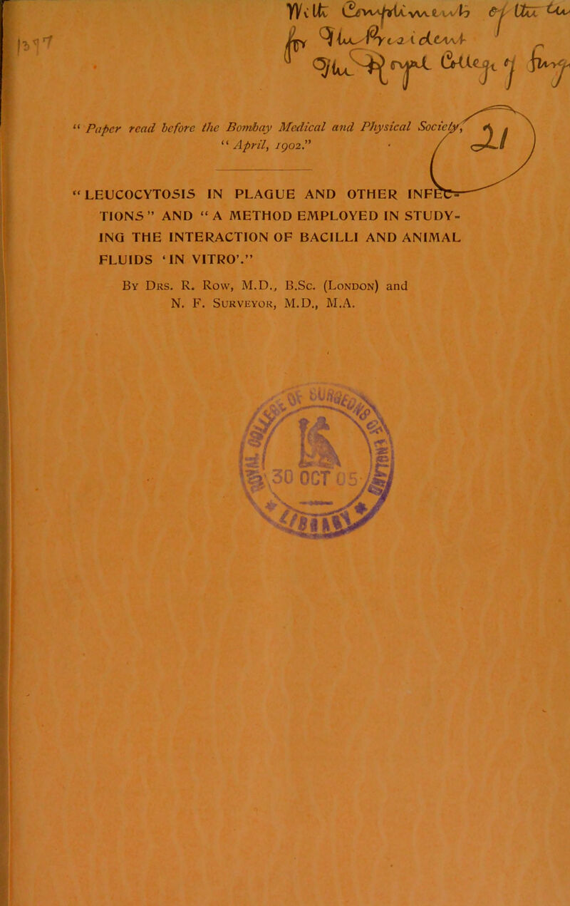 YVvUv L-^viA^i(iA,v>A.t &i VIaJC 0 CY i /2L ; -i -. j / t cLtAAAr “ Paper read before the Bombay Medical and Physical “ April, igozP “ LEUCOCYTOSIS IN PLAGUE AND OTHER INF TIONS” AND “A METHOD EMPLOYED IN STUDY- ING THE INTERACTION OF BACILLI AND ANIMAL FLUIDS ‘IN VITRO’.” By Drs. R. Row, M.D., B.Sc. (London) and N. F. Surveyor, M.D., M.A.