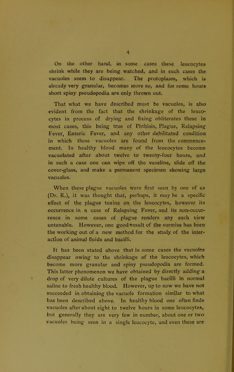 On the other hand, in some cases these leucocytes shrink while they are being watched, and in such cases the vacuoles seem to disappear. The protoplasm, which is already very granular, becomes more so, and for some hours short spiny pseudopodia are only thrown out. That what we have described must be vacuoles, is also evident from the fact that the shrinkage of the leuco- cytes in process of drying and fixing obliterates these in most cases, this being true of Phthisis, Plague, Relapsing Fever, Enteric Fever, and any other debilitated condition in which these vacuoles are found from the commence- ment. In healthy blood many of the leucocytes become vacuolated after about twelve to twenty-four hours, and in such a case one can wipe off the vaseline, slide off the cover-glass, and make a permanent specimen showing large vacuoles. When these plague vacuoles were first seen by one of us (Dr. R.), it was thought that, perhaps, it may be a specific effect of the plague toxins on the leucocytes, however its occurrence in a case of Relapsing Fever, and its non-occur- rence in some cases of plague renders any such view untenable. However, one goodfesult of the surmise has been the working out of a new method for the study of the inter- action of animal fluids and bacilli. It has been stated above that in some cases the vacuoles disappear owing to the shrinkage of the leucocytes, which become more granular and spiny pseudopodia are formed. This latter phenomenon we have obtained by directly adding a drop of very dilute cultures of the plague bacilli in normal saline to fresh healthy blood. However, up to now we have not succeeded in obtaining the vacuole formation similar to what has been described above. In healthy blood one often finds vacuoles after about eight to twelve hours in some leucocytes, but generally they are very few in number, about one or two vacuoles being seen in a single leucocyte, and even these are