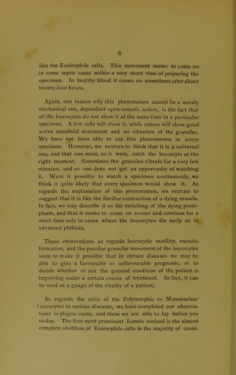 like the Eosinophile cells. This movement seems to come on in some septic cases within a very short time of preparing the specimen. In healthy blood it comes on sometimes after about twenty-four hours. Again, one reason why this phenomenon cannot be a merely mechanical one, dependent upon osmotic action, is the fact that all the leucocytes do not show it at the same time in a particular specimen. A few cells will show it, while others will show good active amoeboid movement and no vibration of the granules. We have not been able to see this phenomenon in every specimen. However, we venture to think that it is a universal one, and that one must, as it were, catch the leucocyte at the right moment. Sometimes the granules vibrate for a very few minutes, and so one does not get an opportunity of watching it. Were it possible to watch a specimen continuously, we think it quite likely that every specimen would show it. As regards the explanation of this phenomenon, we venture to suggest that it is like the fibrillar contraction of a dying muscle. In fact, we may describe it as the twitching of the dying proto- plasm, and that it seems to come on sooner and continue for a short time only in cases where the leucocytes die early as in advanced phthisis. These observations as regards leucocytic motility, vacuole formation, and the peculiar granular movement of the leucocytes seem to make it possible that in certain diseases we may be able to give a favourable or unfavourable prognosis, or to decide whether or not the general condition of the patient is improving under a certain course of treatment. In fact, it can be used as a gauge of the vitality of a patient. As regards the ratio of the Polymorphic to Mononuclear 1 eucocytes in various diseases, we have completed our observa- tions in plague cases, and these we are able to lay before you to-day. The first most prominent feature noticed is the almost complete abolition of Eosinophile cells in the majority of cases.