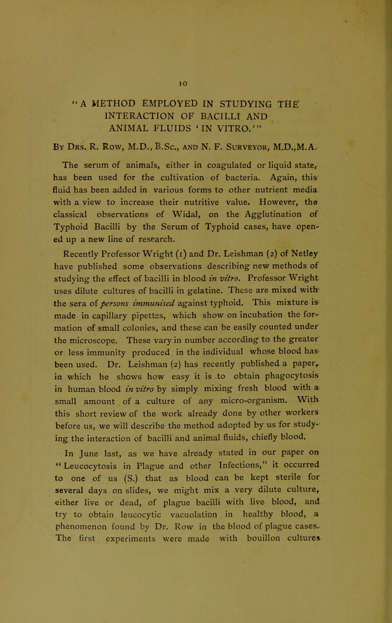 lO “A METHOD EMPLOYED IN STUDYING THE' INTERACTION OF BACILLI AND ANIMAL FLUIDS ‘IN VITRO.’” By Drs. R. Row, M.D.,B.Sc., and N. F. Surveyor, M.D.,M.A. The serum of animals, either in coagulated or liquid state, has been used for the cultivation of bacteria. Again, this fluid has been added in various forms to other nutrient media with a view to increase their nutritive value. However, the classical observations of Widal, on the Agglutination of Typhoid Bacilli by the Serum of Typhoid cases, have open- ed up a new line of research. Recently Professor Wright (i) and Dr. Leishman (2) of Netley have published some observations describing new methods of studying the effect of bacilli in blood in vitro. Professor Wright uses dilute cultures of bacilli in gelatine. These are mixed with the sera of persons immunised against typhoid. This mixture is made in capillary pipettes, which show on incubation the for- mation of small colonies, and these can be easily counted under the microscope. These vary in number according to the greater or less immunity produced in the individual whose blood has been used. Dr. Leishman (2) has recently published a paper,, in which he shows how easy it is to obtain phagocytosis in human blood in vitro by simply mixing fresh blood with a small amount of a culture of any micro-organism. With this short review of the work already done by other workers before us, we will describe the method adopted by us for study- ing the interaction of bacilli and animal fluids, chiefly blood. In June last, as we have already stated in our paper on “ Leucocytosis in Plague and other Infections,” it occurred to one of us (S.) that as blood can be kept sterile for several days on slides, we might mix a very dilute culture, either live or dead, of plague bacilli with live blood, and try to obtain leucocytic vacuolation in healthy blood, a phenomenon found by Dr. Row in the blood of plague cases. The first experiments were made with bouillon culture*