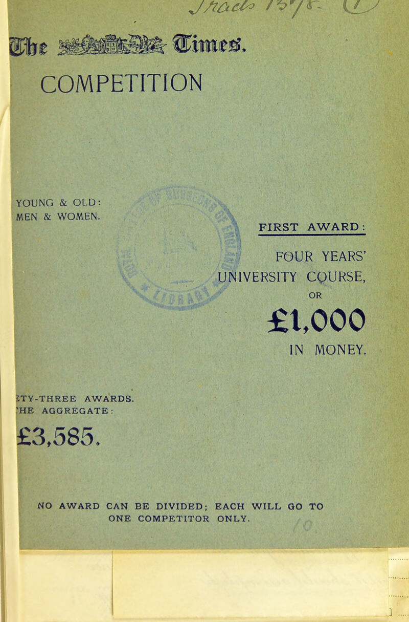 7 r- l®r fRwesL COMPETITION YOUNG & OLD: MEN & WOMEN. LTY-THREE AWARDS. 'HE AGGREGATE: £3,585. FIRST AWARD: FOUR YEARS’ UNIVERSITY COURSE, OR £1,000 IN MONEY. NO AWARD CAN BE DIVIDED; EACH WILL GO TO ONE COMPETITOR ONLY. ]