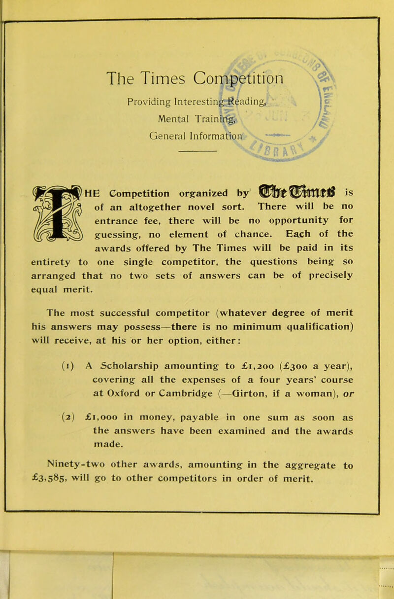 The Times Competition Providing Interesting Reading, Mental Training, General Information HE Competition organized by drefUmt# is of an altogether novel sort. There will be no entrance fee, there will be no opportunity for guessing, no element of chance. Each of the awards offered by The Times will be paid in its entirety to one single competitor, the questions being so arranged that no two sets of answers can be of precisely equal merit. The most successful competitor (whatever degree of merit his answers may possess—there is no minimum qualification) will receive, at his or her option, either: (1) A Scholarship amounting to £1,200 (£300 a year), covering all the expenses of a four years’ course at Oxford or Cambridge (—Girton, if a woman), or (2) £1,000 in money, payable in one sum as soon as the answers have been examined and the awards made. Ninety-two other awards, amounting in the aggregate to ■£3>585> wil1 &° to other competitors in order of merit.