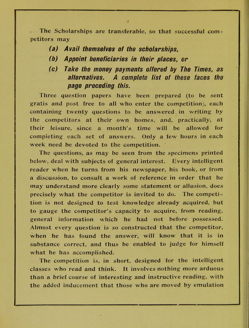 The Scholarships are transferable, so that successful com = petitors may (a) Avail themselves of the scholarships, (b) Appoint beneficiaries in their places, or (c) Take the money payments offered by The Times, as alternatives. A complete list of these faces the page preceding this. Three question papers have been prepared (to be sent gratis and post free to all who enter the competition), each containing twenty questions to be answered in writing by the competitors at their own homes, and, practically, at their leisure, since a month’s time will be allowed for completing each set of answers. Only a few hours in each week need be devoted to the competition. The questions, as may be seen from the specimens printed below, deal with subjects of general interest. Every intelligent reader when he turns from his newspaper, his book, or from a discussion, to consult a work of reference in order that he may understand more clearly some statement or allusion, does precisely what the competitor is invited to do. The competi = tion is not designed to test knowledge already acquired, but to gauge the competitor’s capacity to acquire, from reading, general information which he had not before possessed. Almost every question is so constructed that the competitor, when he has found the answer, will know that it is in substance correct, and thus be enabled to judge for himself what he has accomplished. The competition is, in short, designed for the intelligent classes who read and think. It involves nothing more arduous than a brief course of interesting and instructive reading, with the added inducement that those who are moved by emulation