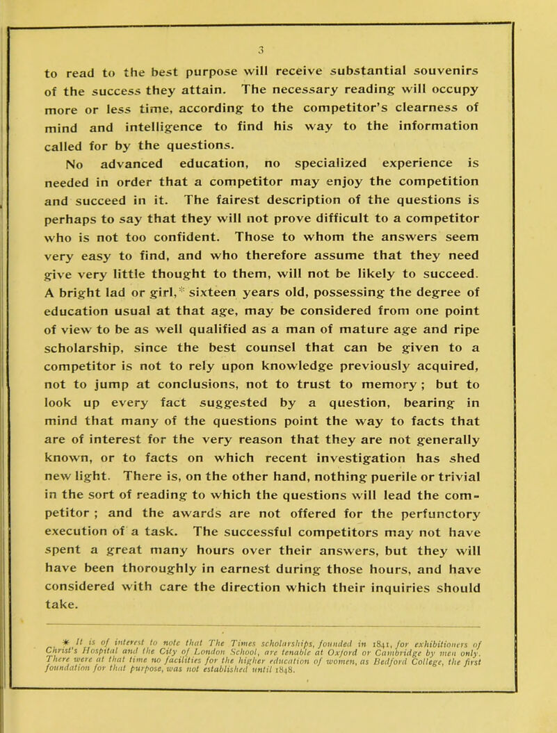 to read to the best purpose will receive substantial souvenirs of the success they attain. The necessary reading will occupy more or less time, according to the competitor’s clearness of mind and intelligence to find his way to the information called for by the questions. No advanced education, no specialized experience is needed in order that a competitor may enjoy the competition and succeed in it. The fairest description of the questions is perhaps to say that they will not prove difficult to a competitor who is not too confident. Those to whom the answers seem very easy to find, and who therefore assume that they need give very little thought to them, will not be likely to succeed. A bright lad or girl,* sixteen years old, possessing the degree of education usual at that age, may be considered from one point of view to be as well qualified as a man of mature age and ripe scholarship, since the best counsel that can be given to a competitor is not to rely upon knowledge previouslj' acquired, not to jump at conclusions, not to trust to memory ; but to look up every fact suggested by a question, bearing in mind that many of the questions point the way to facts that are of interest for the very reason that they are not generally known, or to facts on which recent investigation has shed new light. There is, on the other hand, nothing puerile or trivial in the sort of reading to which the questions will lead the com- petitor ; and the awards are not offered for the perfunctory execution of a task. The successful competitors may not have spent a great many hours over their answers, but they will have been thoroughly in earnest during those hours, and have considered with care the direction which their inquiries should take. It is of interest to note that The Times scholarships, founded in 1841, for exhibitioners of Christ’s Hospital amt the City of London School, are tenable at Oxford or Cambridge by men only. There were at that time no facilities for the higher education of women, as Bedford College, the fust foundation for that purpose, was not established until 1848.