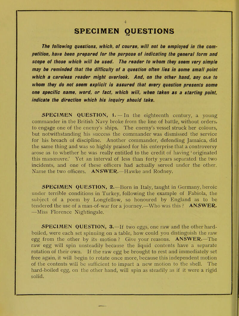 SPECIMEN QUESTIONS The following questions, which, of course, will not be employed in the com- petition, have been prepared for the purpose of indicating the general form and scope of those which will be used. The reader to whom they seem very simple may be reminded that the difficulty of a question often lies in some small point which a careless reader might overlook. And, on the other hand, any one to whom they do not seem explicit is assured that every question presents some one specific name, word, or fact, which will, when taken as a starting point, indicate the direction which his inquiry should take. SPECIMEN QUESTION, 1. — In the eighteenth century, a young commander in the British Navy broke from the line of battle, without orders, to engage one of the enemy’s ships. The enemy's vessel struck her colours, but notwithstanding his success the commander was dismissed the service for his breach of discipline. Another commander, defending Jamaica, did the same thing and was so highly praised for his enterprise that a controversy arose as to whether he was really entitled to the credit of having ‘ originated this manoeuvre.’ Yet an interval of less than forty years separated the two incidents, and one of these officers had actually served under the other. Name the two officers. ANSWER.—Hawke and Rodney. SPECIMEN QUESTION, 2.—Born in Italy, taught in Germany, heroic under terrible conditions in Turkey, following the example of Fabiola, the subject of a poem by Longfellow, so honoured by England as to be tendered the use of a man-of-war for a journey.—Who was this ? ANSWER. —Miss Florence Nightingale. SPECIMEN QUESTION, 3.—If two eggs, one raw and the other hard- boiled, were each set spinning on a table, how could you distinguish the raw egg from the other by its motion ? Give your reasons. ANSWER.—The raw egg will spin unsteadily because the liquid contents have a separate rotation of their own. If the raw egg be brought to rest and immediately set free again, it will begin to rotate once more, because this independent motion of the contents will be sufficient to impart a new motion (o the shell. The hard-boiled egg, on the other hand, will spin as steadily as if it were a rigid solid.
