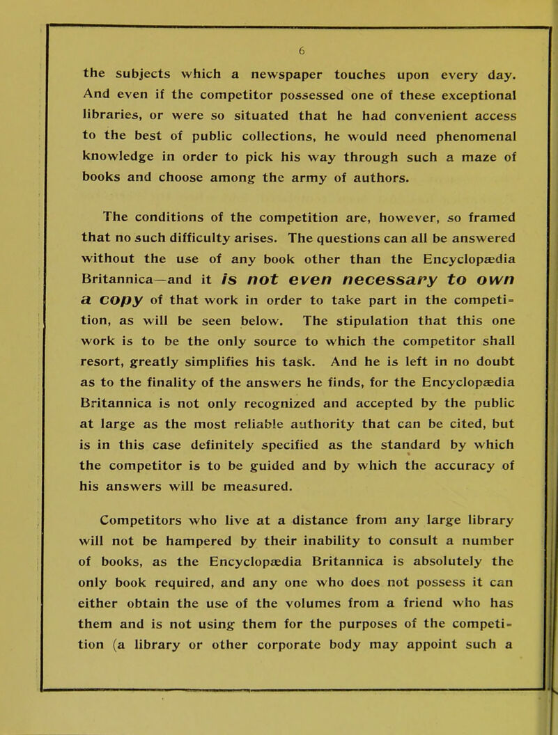 the subjects which a newspaper touches upon every day. And even if the competitor possessed one of these exceptional libraries, or were so situated that he had convenient access to the best of public collections, he would need phenomenal knowledge in order to pick his way through such a maze of books and choose among the army of authors. The conditions of the competition are, however, so framed that no such difficulty arises. The questions can all be answered without the use of any book other than the Encyclopaedia Britannica—and it is not even necessary to own a Copy of that work in order to take part in the compete tion, as will be seen below. The stipulation that this one work is to be the only source to which the competitor shall resort, greatly simplifies his task. And he is left in no doubt as to the finality of the answers he finds, for the Encyclopedia Britannica is not only recognized and accepted by the public at large as the most reliable authority that can be cited, but is in this case definitely specified as the standard by which the competitor is to be guided and by which the accuracy of his answers will be measured. Competitors who live at a distance from any large library will not be hampered by their inability to consult a number of books, as the Encyclopaedia Britannica is absolutely the only book required, and any one who does not possess it can either obtain the use of the volumes from a friend who has them and is not using them for the purposes of the competi- tion (a library or other corporate body may appoint such a