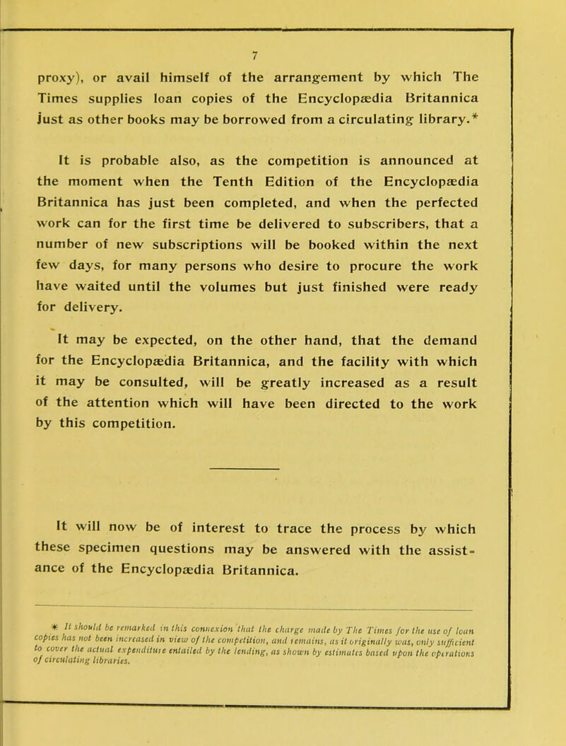 proxy), or avail himself of the arrangement by which The Times supplies loan copies of the Encyclopaedia Britannica just as other books may be borrowed from a circulating library.* It is probable also, as the competition is announced at the moment when the Tenth Edition of the Encyclopaedia Britannica has just been completed, and when the perfected work can for the first time be delivered to subscribers, that a number of new subscriptions will be booked within the next few days, for many persons who desire to procure the work have waited until the volumes but just finished were ready for delivery. It may be expected, on the other hand, that the demand for the Encyclopaedia Britannica, and the facility with which it may be consulted, will be greatly increased as a result of the attention which will have been directed to the work by this competition. It will now be of interest to trace the process by which these specimen questions may be answered with the assist- ance of the Encyclopaedia Britannica. * It should be remarked in this connexion 'that the charge made by The Times for the use of loan copies has not been increased in view of the competition, and icmains, as it originally was, only sufficient to cover the actual expcndituie entailed by the lending, as shown by estimates based upon the operations of circulating libraries.