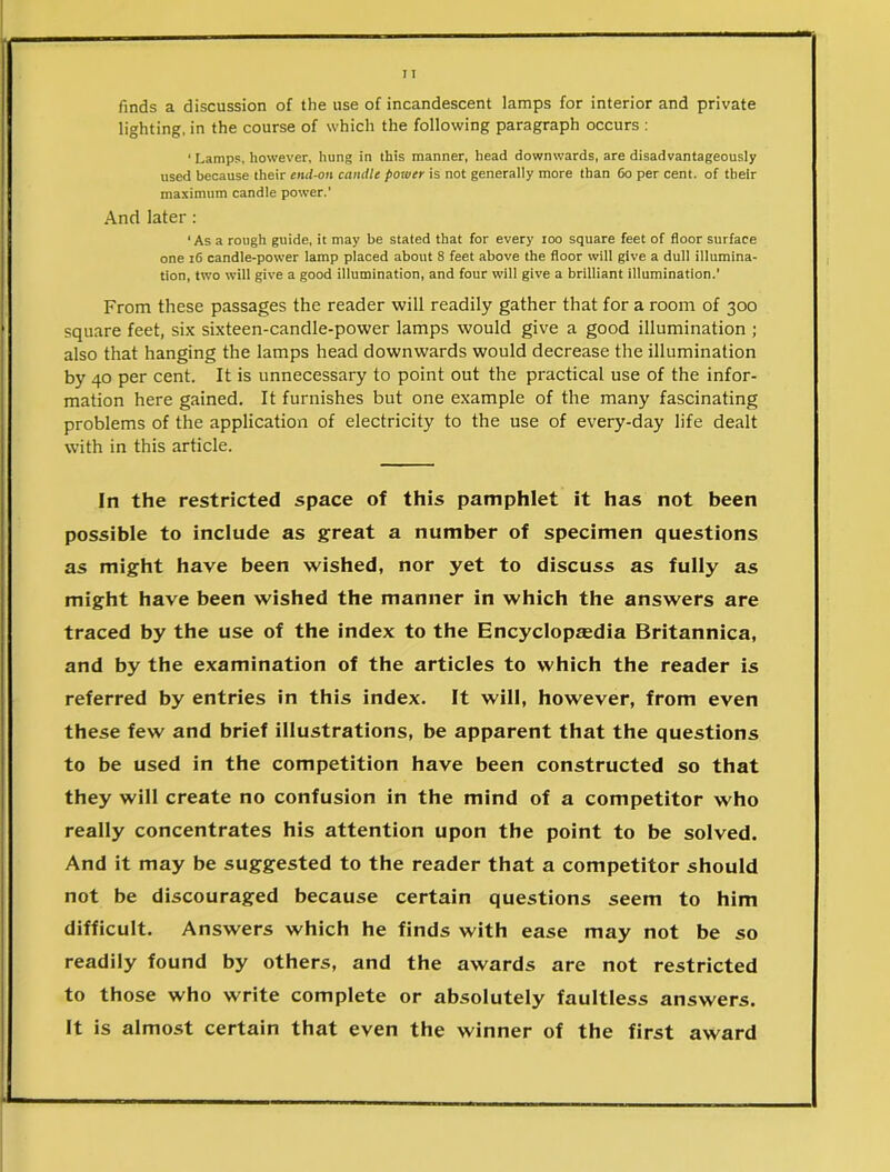 finds a discussion of the use of incandescent lamps for interior and private lighting, in the course of which the following paragraph occurs : < Lamps, however, hung in this manner, head downwards, are disadvantageous^ used because their end-on candle power is not generally more than 60 per cent, of their maximum candle power.’ And later : ‘ As a rough guide, it may be stated that for every too square feet of floor surface one 16 candle-power lamp placed about 8 feet above the floor will give a dull illumina- tion, two will give a good illumination, and four will give a brilliant illumination.’ From these passages the reader will readily gather that for a room of 300 square feet, six sixteen-candle-power lamps would give a good illumination ; also that hanging the lamps head downwards would decrease the illumination by 40 per cent. It is unnecessary to point out the practical use of the infor- mation here gained. It furnishes but one example of the many fascinating problems of the application of electricity to the use of every-day life dealt with in this article. In the restricted space of this pamphlet it has not been possible to include as great a number of specimen questions as might have been wished, nor yet to discuss as fully as might have been wished the manner in which the answers are traced by the use of the index to the Encyclopaedia Britannica, and by the examination of the articles to which the reader is referred by entries in this index. It will, however, from even these few and brief illustrations, be apparent that the questions to be used in the competition have been constructed so that they will create no confusion in the mind of a competitor who really concentrates his attention upon the point to be solved. And it may be suggested to the reader that a competitor should not be discouraged because certain questions seem to him difficult. Answers which he finds with ease may not be so readily found by others, and the awards are not restricted to those who write complete or absolutely faultless answers. It is almost certain that even the winner of the first award