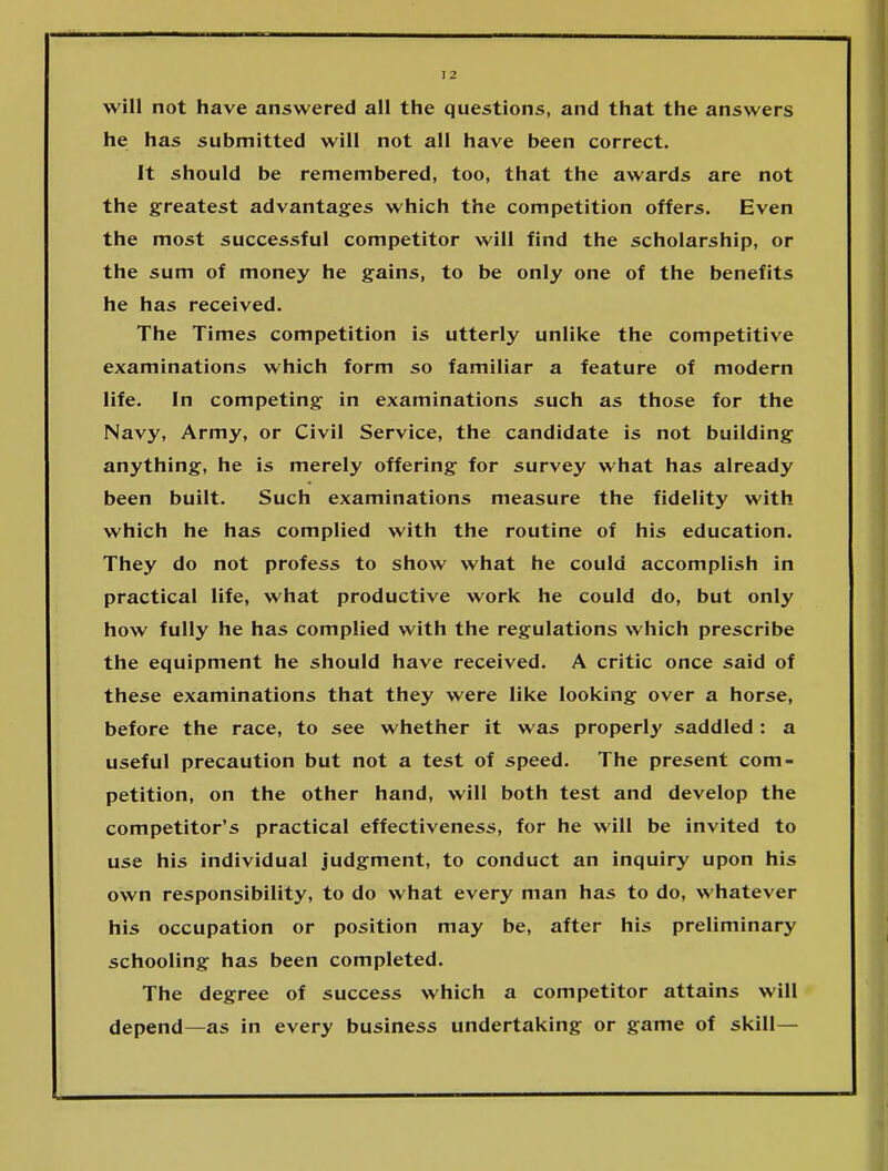 will not have answered all the questions, and that the answers he has submitted will not all have been correct. It should be remembered, too, that the awards are not the greatest advantages which the competition offers. Even the most successful competitor will find the scholarship, or the sum of money he gains, to be only one of the benefits he has received. The Times competition is utterly unlike the competitive examinations which form so familiar a feature of modern life. In competing in examinations such as those for the Navy, Army, or Civil Service, the candidate is not building anything, he is merely offering for survey what has already been built. Such examinations measure the fidelity with which he has complied with the routine of his education. They do not profess to show what he could accomplish in practical life, what productive work he could do, but only how fully he has complied with the regulations which prescribe the equipment he should have received. A critic once said of these examinations that they were like looking over a horse, before the race, to see whether it was properly saddled : a useful precaution but not a test of speed. The present com- petition, on the other hand, will both test and develop the competitor’s practical effectiveness, for he will be invited to use his individual judgment, to conduct an inquiry upon his own responsibility, to do what every man has to do, whatever his occupation or position may be, after his preliminary schooling has been completed. The degree of success which a competitor attains will depend—as in every business undertaking or game of skill—