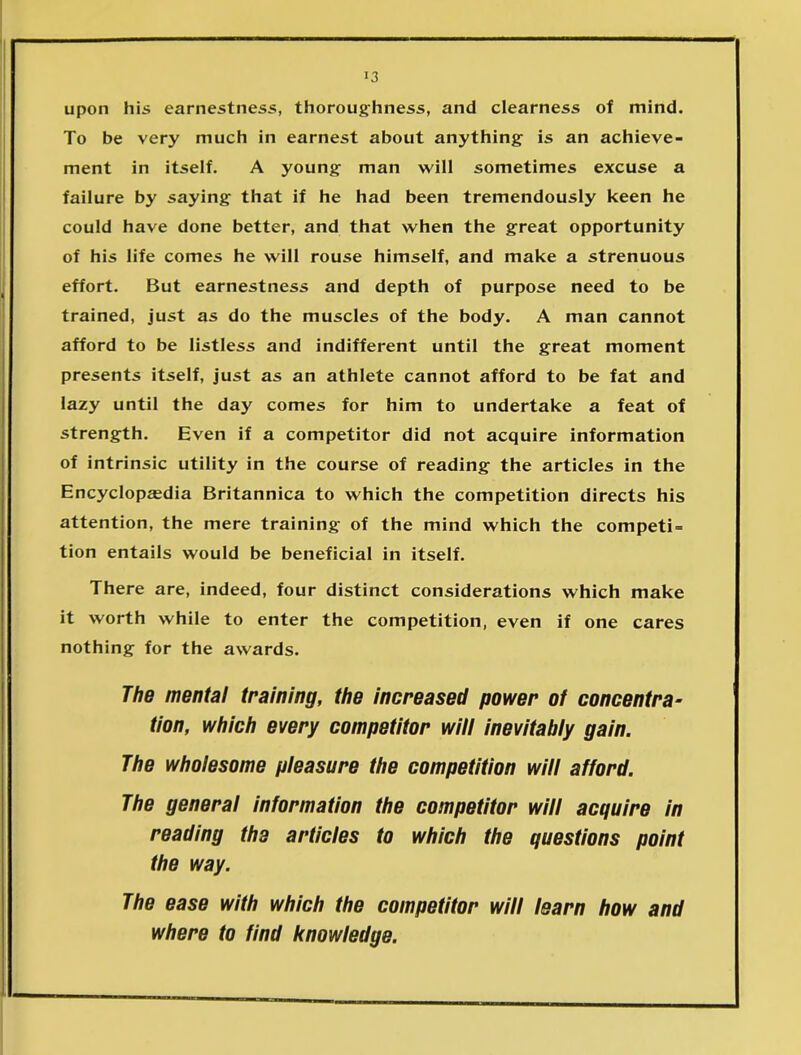 upon his earnestness, thoroughness, and clearness of mind. To be very much in earnest about anything- is an achieve- ment in itself. A young man will sometimes excuse a failure by saying that if he had been tremendously keen he could have done better, and that when the great opportunity of his life comes he will rouse himself, and make a strenuous effort. But earnestness and depth of purpose need to be trained, just as do the muscles of the body. A man cannot afford to be listless and indifferent until the great moment presents itself, just as an athlete cannot afford to be fat and lazy until the day comes for him to undertake a feat of strength. Even if a competitor did not acquire information of intrinsic utility in the course of reading the articles in the Encyclopedia Britannica to which the competition directs his attention, the mere training of the mind which the competi- tion entails would be beneficial in itself. There are, indeed, four distinct considerations which make it worth while to enter the competition, even if one cares nothing for the awards. The mental training, the increased power of concentra- tion, which every competitor will inevitably gain. The wholesome pleasure the competition will afford. The general information the competitor will acquire in reading the articles to which the questions point the way. The ease with which the competitor will learn how and where to find knowledge.
