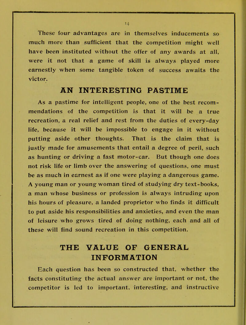 T4 These four advantages are in themselves inducements so much more than sufficient that the competition might well have been instituted without the offer of any awards at all, were it not that a game of skill is always played more earnestly when some tangible token of success awaits the victor. AN INTERESTING PASTIME As a pastime for intelligent people, one of the best recom- mendations of the competition is that it will be a true recreation, a real relief and rest from the duties of every-day life, because it will be impossible to engage in it without putting aside other thoughts. That is the claim that is justly made for amusements that entail a degree of peril, such as hunting or driving a fast motor-car. But though one does not risk life or limb over the answering of questions, one must be as much in earnest as if one were playing a dangerous game. A young man or young woman tired of studying dry text-books, a man whose business or profession is always intruding upon his hours of pleasure, a landed proprietor who finds it difficult to put aside his responsibilities and anxieties, and even the man of leisure who grows tired of doing nothing, each and all of these will find sound recreation in this competition. THE VALUE OF GENERAL INFORMATION Each question has been so constructed that, whether the facts constituting the actual answer are important or not, the competitor is led to important, interesting, and instructive