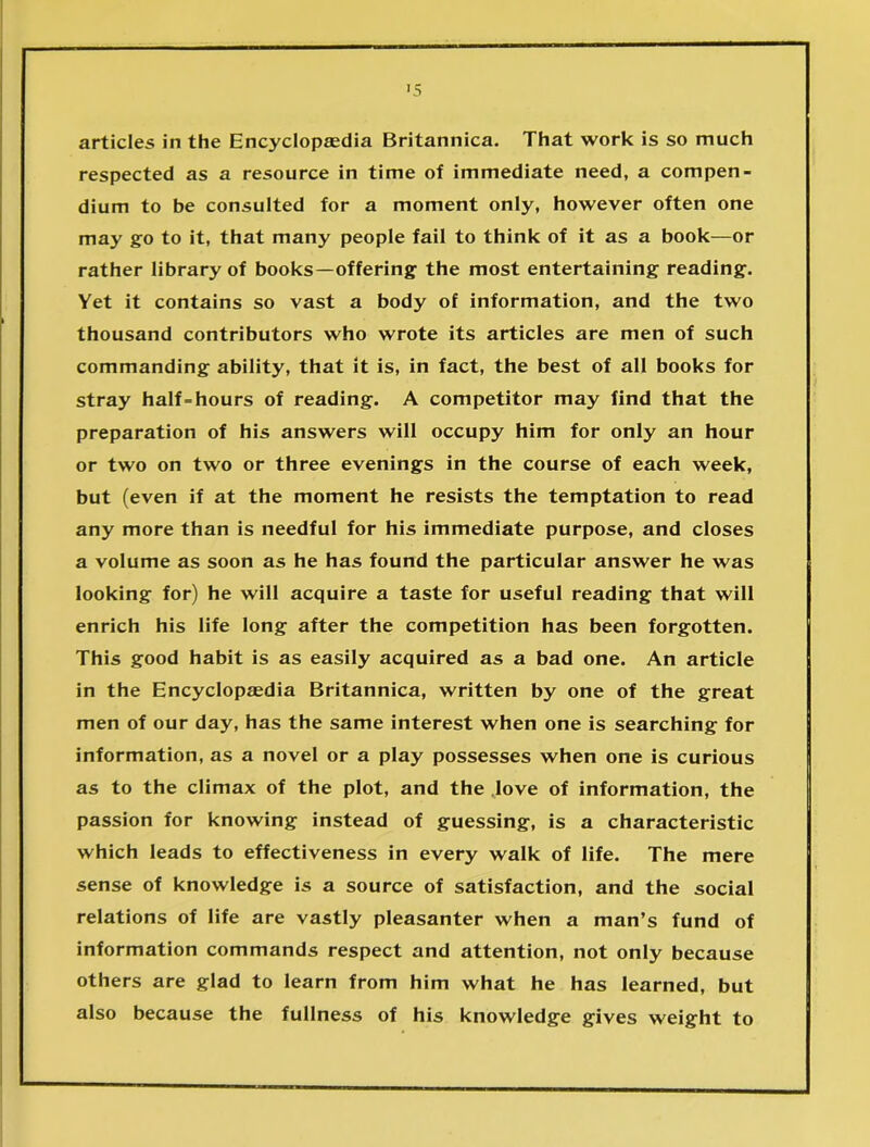 articles in the Encyclopaedia Britannica. That work is so much respected as a resource in time of immediate need, a compen- dium to be consulted for a moment only, however often one may go to it, that many people fail to think of it as a book—or rather library of books—offering the most entertaining reading. Yet it contains so vast a body of information, and the two thousand contributors who wrote its articles are men of such commanding ability, that it is, in fact, the best of all books for stray half-hours of reading. A competitor may find that the preparation of his answers will occupy him for only an hour or two on two or three evenings in the course of each week, but (even if at the moment he resists the temptation to read any more than is needful for his immediate purpose, and closes a volume as soon as he has found the particular answer he was looking for) he will acquire a taste for useful reading that will enrich his life long after the competition has been forgotten. This good habit is as easily acquired as a bad one. An article in the Encyclopaedia Britannica, written by one of the great men of our day, has the same interest when one is searching for information, as a novel or a play possesses when one is curious as to the climax of the plot, and the love of information, the passion for knowing instead of guessing, is a characteristic which leads to effectiveness in every walk of life. The mere sense of knowledge is a source of satisfaction, and the social relations of life are vastly pleasanter when a man’s fund of information commands respect and attention, not only because others are glad to learn from him what he has learned, but also because the fullness of his knowledge gives weight to