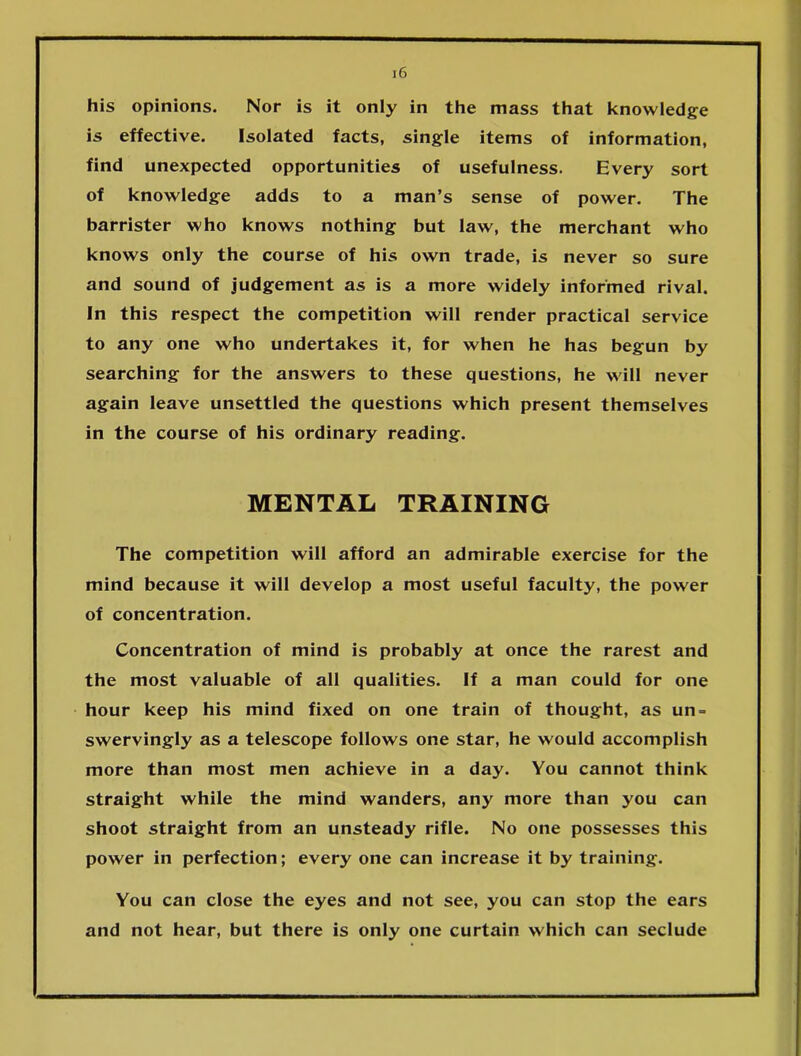 his opinions. Nor is it only in the mass that knowledge is effective. Isolated facts, single items of information, find unexpected opportunities of usefulness. Every sort of knowledge adds to a man’s sense of power. The barrister who knows nothing but law, the merchant who knows only the course of his own trade, is never so sure and sound of judgement as is a more widely informed rival. In this respect the competition will render practical service to any one who undertakes it, for when he has begun by searching for the answers to these questions, he will never again leave unsettled the questions which present themselves in the course of his ordinary reading. MENTAL TRAINING The competition will afford an admirable exercise for the mind because it will develop a most useful faculty, the power of concentration. Concentration of mind is probably at once the rarest and the most valuable of all qualities. If a man could for one hour keep his mind fixed on one train of thought, as un- swervingly as a telescope follows one star, he would accomplish more than most men achieve in a day. You cannot think straight while the mind wanders, any more than you can shoot straight from an unsteady rifle. No one possesses this power in perfection; every one can increase it by training. You can close the eyes and not see, you can stop the ears and not hear, but there is only one curtain which can seclude