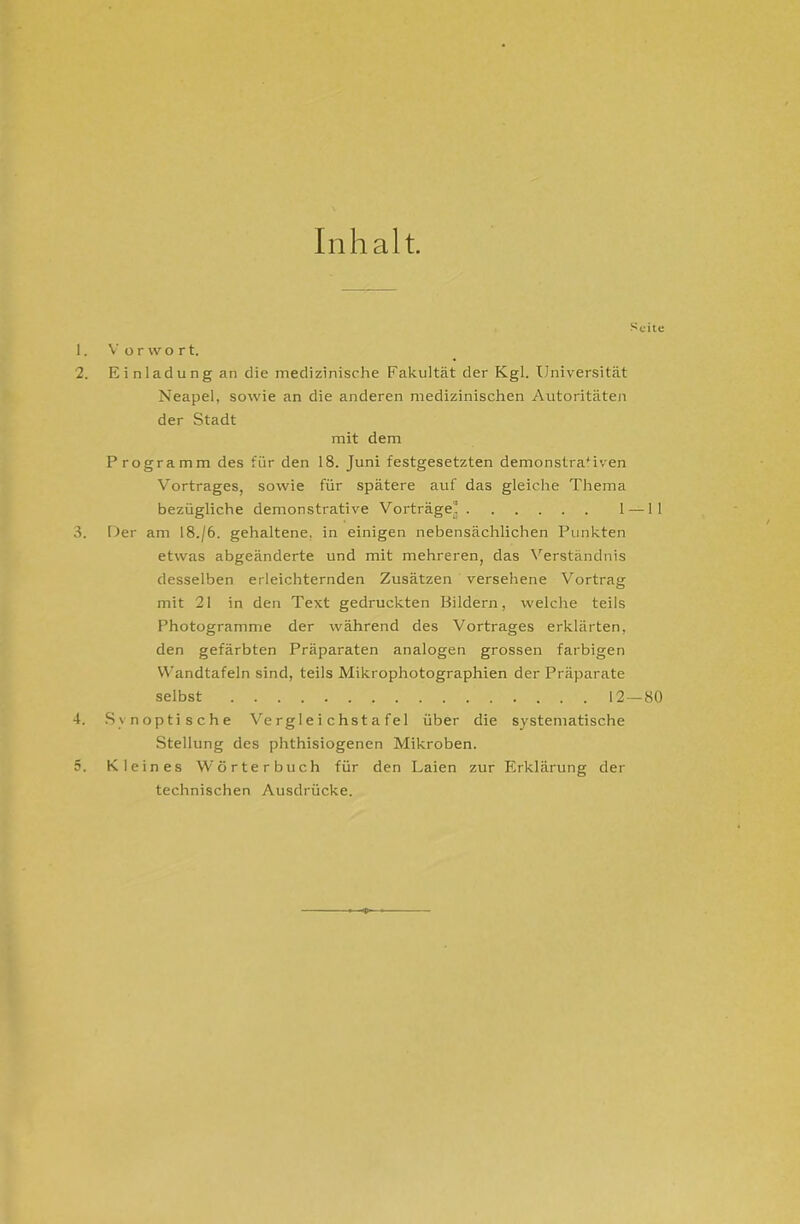 Inhalt 1. 2. 3. 4. 5. Seite V orvvort, Einladung an die medizinische Fakultät der Kgl. Universität Neapel, sowie an die anderen medizinischen Autoritäten der Stadt mit dem Programm des für den 18. Juni festgesetzten demonstraMven Vortrages, sowie für spätere auf das gleiche Thema bezügliche demonstrative Vorträge’ 1 —11 Der am 18./6. gehaltene, in einigen nebensächlichen Punkten etwas abgeänderte und mit mehreren, das Verständnis desselben erleichternden Zusätzen versehene Vortrag mit 21 in den Text gedruckten Bildern, welche teils Photogramme der während des Vortrages erklärten, den gefärbten Präparaten analogen grossen farbigen Wandtafeln sind, teils Mikrophotographien der Präparate selbst 12 — 80 Synoptische Vergleichstafel über die systematische Stellung des phthisiogenen Mikroben. Kleines Wörterbuch für den Laien zur Erklärung der technischen Ausdrücke.