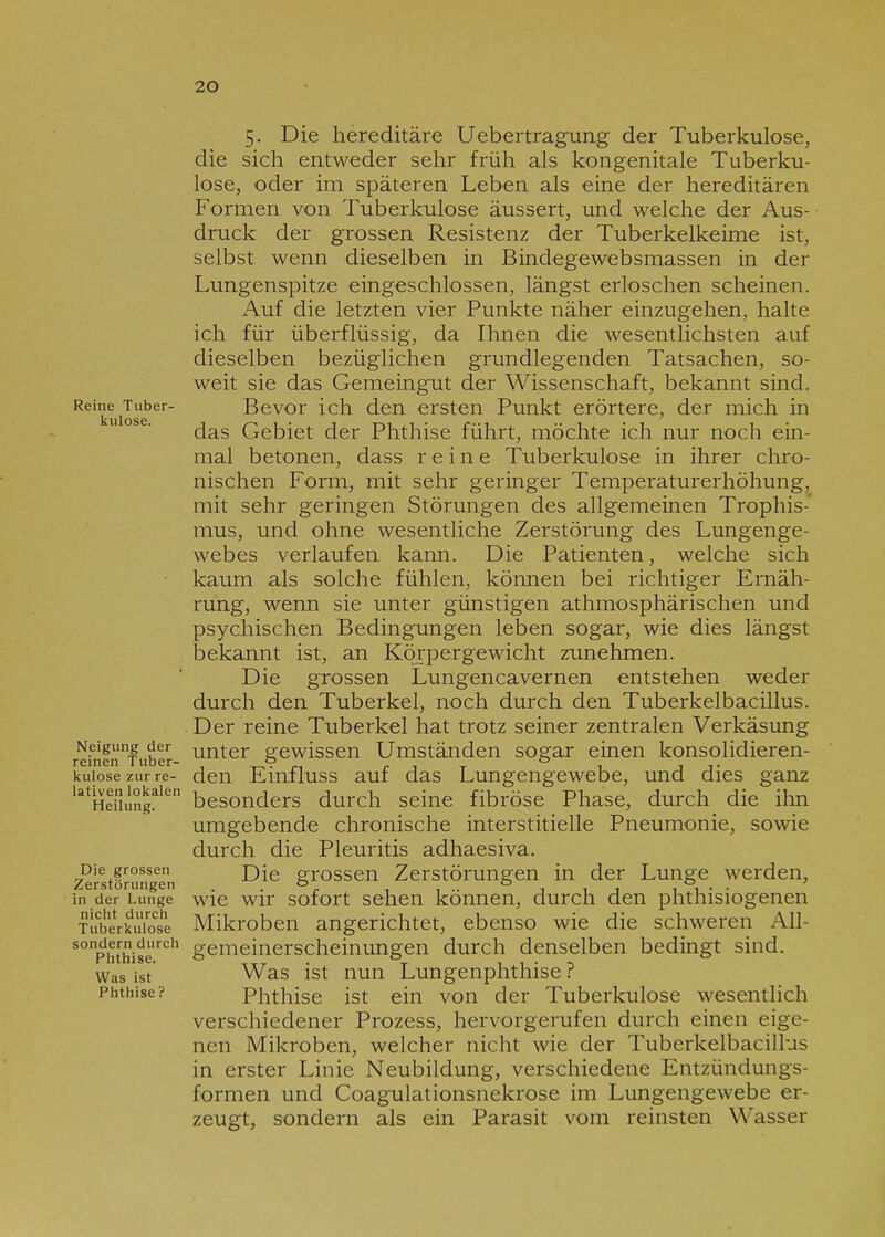 Reine Tuber- kulose. Neigung der reinen Tuber- kulose zur re- lativen lokalen Heilung. Die grossen Zerstörungen in der Lunge nicht durch Tuberkulose sondern durch Phthise. Was ist Phthise? 5. Die hereditäre Uebertragung der Tuberkulose, die sich entweder sehr früh als kongenitale Tuberku- lose, oder im späteren Leben als eine der hereditären Formen von Tuberkulose äussert, und welche der Aus- druck der grossen Resistenz der Tuberkelkeime ist, selbst wenn dieselben in Bindegewebsmassen in der Lungenspitze eingeschlossen, längst erloschen scheinen. Auf die letzten vier Punkte näher einzugehen, halte ich für überflüssig, da Ihnen die wesentlichsten auf dieselben bezüglichen grundlegenden Tatsachen, so- weit sie das Gemeingut der Wissenschaft, bekannt sind. Bevor ich den ersten Punkt erörtere, der mich in das Gebiet der Phthise führt, möchte ich nur noch ein- mal betonen, dass reine Tuberkulose in ihrer chro- nischen Form, mit sehr geringer Temperaturerhöhung, mit sehr geringen Störungen des allgememen Trophis-’ mus, und ohne wesentliche Zerstörung des Lungenge- webes verlaufen kann. Die Patienten, welche sich kaum als solche fühlen, können bei richtiger Ernäh- rung, wenn sie unter günstigen athmosphärischen und psychischen Bedingungen leben sogar, wie dies längst bekannt ist, an Körpergewicht zunehmen. Die grossen Lungencavernen entstehen weder durch den Tuberkel, noch durch den Tuberkelbacillus. Der reine Tuberkel hat trotz seiner zentralen Verkäsung unter gewissen Umständen sogar einen konsolidieren- den Einfluss auf das Lungengewebe, und dies ganz besonders durch seine fibröse Phase, durch die ihn umgebende chronische interstitielle Pneumonie, sowie durch die Pleuritis adhaesiva. Die grossen Zerstörungen in der Lunge werden, wie wir sofort sehen können, durch den phthisiogenen Mikroben angerichtet, ebenso wie die schweren All- gemeinerscheinungen durch denselben bedingt sind. Was ist nun Lungenphthise ? Phthise ist ein von der Tuberkulose wesentlich verschiedener Prozess, hervorgerufen durch einen eige- nen Mikroben, welcher nicht wie der Tuberkelbacillus in erster Linie Neubildung, verschiedene Entzündungs- formen und Coagulationsnekrose im Lungengewebe er- zeugt, sondern als ein Parasit vom reinsten Wasser