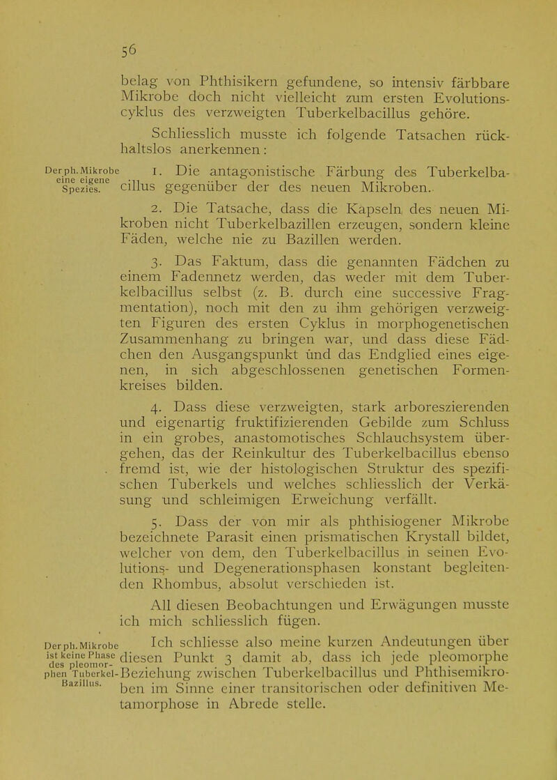 belag von Phthisikern gefundene, so intensiv färbbare Mikrobe doch nicht vielleicht zum ersten Evolutions- cyklus des verzweigten Tuberkelbacillus gehöre. Schliesslich musste ich folgende Tatsachen rück- haltslos anerkennen: Derph.Mikrobe i. Die antagonistische Färbung des Tuberkelba- Spezies. cillus gegenüber der des neuen Mikroben. 2. Die Tatsache, dass die Kapseln des neuen Mi- kroben nicht Tuberkelbazillen erzeugen, sondern kleine Fäden, welche nie zu Bazillen werden. 3. Das Faktum, dass die genannten Fädchen zu einem Fadennetz werden, das weder mit dem Tuber- kelbacillus selbst (z. B. durch eine successive Frag- mentation), noch mit den zu ihm gehörigen verzweig- ten Figuren des ersten Cyklus in morphogenetischen Zusammenhang zu bringen war, und dass diese Fäd- chen den Ausgangspunkt und das Endglied eines eige- nen, in sich abgeschlossenen genetischen Formen- kreises bilden. 4. Dass diese verzweigten, stark arboreszierenden und eigenartig fruktifizierenden Gebilde zum Schluss in ein grobes, anastomotisches Schlauchsystem über- gehen, das der Reinkultur des Tuberkelbacillus ebenso . fremd ist, wie der histologischen Struktur des spezifi- schen Tuberkels und welches schliesslich der Verkä- sung und schleimigen Erweichung verfällt. 5. Dass der von mir als phthisiogener Mikrobe bezeichnete Parasit einen prismatischen Krystall bildet, welcher von dem, den Tuberkelbacillus in seinen Evo- lutions- und Degenerationsphasen konstant begleiten- den Rhombus, absolut verschieden ist. All diesen Beobachtungen und Erwägungen musste ich mich schliesslich fügen. DerPh. Mikrobe Ich schliesse also meine kurzen Andeutungen über ist keine Phase diesen Punkt 3 damit ab, dass ich jede pleomorphe phen Tuberkel-Beziehung zwischen Tuberkelbacillus und Phthisemikro- Baziiius. j-jen jm Sinne einer transitorischen oder definitiven Me- tamorphose in Abrede stelle.