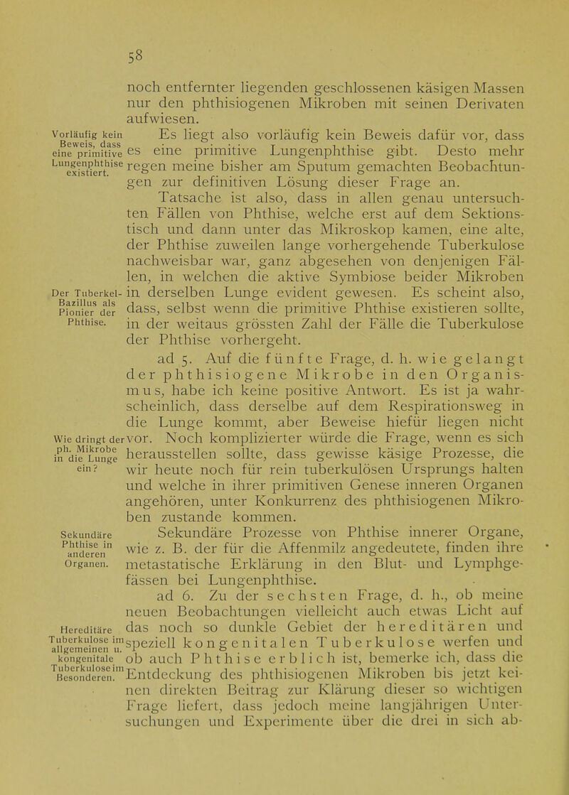 noch entfernter liegenden geschlossenen käsigen Massen nur den phthisiogenen Mikroben mit seinen Derivaten aufwiesen. Vorläufig kein Es liegt also vorläufig kein Beweis dafür vor, dass eineprh’nit‘ivees eine primitive Lungenphthise gibt. Desto mehr Lu exisaerthise re8'en meine bisher am Sputum gemachten Beobachtun- gen zur definitiven Lösung dieser Frage an. Tatsache ist also, dass in allen genau untersuch- ten Fällen von Phthise, welche erst auf dem Sektions- tisch und dann unter das Mikroskop kamen, eine alte, der Phthise zuweilen lange vorhergehende Tuberkulose nachweisbar war, ganz abgesehen von denjenigen Fäl- len, in welchen die aktive Symbiose beider Mikroben Der Tuberkel- in derselben Lunge evident gewesen. Es scheint also, Pionier8 der dass, selbst wenn die primitive Phthise existieren sollte, Phthise. jn der weitaus grössten Zahl der Fälle die Tuberkulose der Phthise vorhergeht. ad 5. Auf die fünfte Frage, d. h. wie gelangt der phthisiogene Mikrobe in den Organis- m u s, habe ich keine positive Antwort. Es ist ja wahr- scheinlich, dass derselbe auf dem Respirationsweg in die Lunge kommt, aber Beweise hiefür liegen nicht wie dringt dervor. Noch komplizierter würde die Frage, wenn es sich in'di^Lunge herausstellen sollte, dass gewisse käsige Prozesse, die ein? wir heute noch für rein tuberkulösen Ursprungs halten und welche in ihrer primitiven Genese inneren Organen angehören, unter Konkurrenz des phthisiogenen Mikro- ben zustande kommen. Sekundäre Sekundäre Prozesse von Phthise innerer Organe, ^anderen wie z- der für die Affenmilz angedeutete, finden ihre Organen, metastatische Erklärung in den Blut- und Lymphge- fässen bei Lungenphthise. ad 6. Zu der sechsten Frage, d. h., ob meine neuen Beobachtungen vielleicht auch etwas Licht auf Hereditäre das ix©ch so dunkle Gebiet der hereditären und Ungemeinen speziell kongenitalen Tuberkulose werfen und kongenitale ob auch Phthise erblich ist, bemerke ich, dass die besonderen!1 Entdeckung des phthisiogenen Mikroben bis jetzt kei- nen direkten Beitrag zur Klärung dieser so wichtigen Frage liefert, dass jedoch meine langjährigen Unter- suchungen und Experimente über die drei in sich ab-