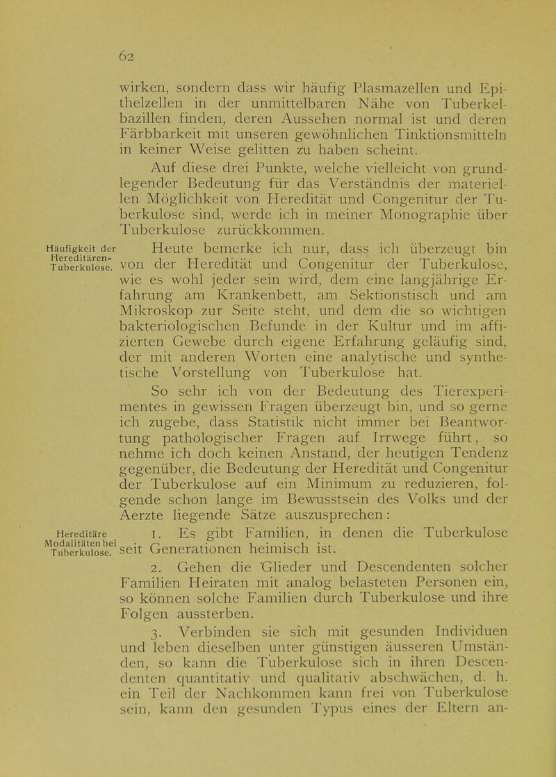 Häufigkeit der Hereditären- T uberkulose. Hereditäre Modalitäten bei Tuberkulose. wirken, sondern dass wir häufig Plasmazellen und Epi- thelzellen in der unmittelbaren Nähe von Tuberkel- bazillen finden, deren Aussehen normal ist und deren Färbbarkeit mit unseren gewöhnlichen Tinktionsmitteln in keiner Weise gelitten zu haben scheint. Auf diese drei Punkte, welche vielleicht von grund- legender Bedeutung für das Verständnis der materiel- len Möglichkeit von Heredität und Congenitur der Tu- berkulose sind, werde ich in meiner Monographie über Tuberkulose zurückkommen. Heute bemerke ich nur, dass ich überzeugt bin von der Heredität und Congenitur der Tuberkulose, wie es wohl jeder sein wird, dem eine langjährige Er- fahrung am Krankenbett, am Sektionstisch und am Mikroskop zur Seite steht, und dem die so wichtigen bakteriologischen Befunde in der Kultur und im affi- zierten Gewebe durch eigene Erfahrung geläufig sind, der mit anderen Worten eine analytische und synthe- tische Vorstellung von Tuberkulose hat. So sehr ich von der Bedeutung des Tierexperi- mentes in gewissen Fragen überzeugt bin, und so gerne ich zugebe, dass Statistik nicht immer bei Beantwor- tung pathologischer Fragen auf Irrwege führt, so nehme ich doch keinen Anstand, der heutigen Tendenz gegenüber, die Bedeutung der Heredität und Congenitur der Tuberkulose auf ein Minimum zu reduzieren, fol- gende schon lange im Bewusstsein des Volks und der Aerzte liegende Sätze auszusprechen: 1. Es gibt Familien, in denen die Tuberkulose seit Generationen heimisch ist. 2. Gehen die Glieder und Descendenten solcher Familien Heiraten mit analog belasteten Personen ein, so können solche Familien durch Tuberkulose und ihre Folgen aussterben. 3. Verbinden sie sich mit gesunden Individuen und leben dieselben unter günstigen äusseren Umstän- den, so kann die Tuberkulose sich in ihren Descen- denten quantitativ und qualitativ abschwächen, d. h. ein Teil der Nachkommen kann frei von Tuberkulose sein, kann den gesunden Typus eines der Eltern an-