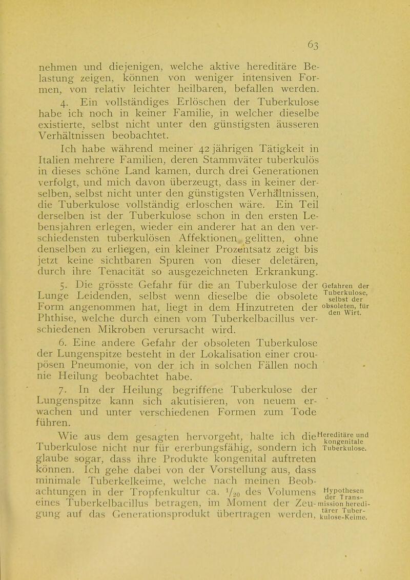 nehmen und diejenigen, welche aktive hereditäre Be- lastung zeigen, können von weniger intensiven For- men, von relativ leichter heilbaren, befallen werden. 4. Ein vollständiges Erlöschen der Tuberkulose habe ich noch in keiner Familie, in welcher dieselbe existierte, selbst nicht unter den günstigsten äusseren Verhältnissen beobachtet. Ich habe während meiner 42 jährigen Tätigkeit in Italien mehrere Familien, deren Stammväter tuberkulös in dieses schöne Land kamen, durch drei Generationen verfolgt, und mich davon überzeugt, dass in keiner der- selben, selbst nicht unter den günstigsten Verhältnissen, die Tuberkulose vollständig erloschen wäre. Ein Teil derselben ist der Tuberkulose schon in den ersten Le- bensjahren erlegen, wieder ein anderer hat an den ver- schiedensten tuberkulösen Affektionen gelitten, ohne denselben zu erliegen, ein kleiner Prozentsatz zeigt bis jetzt keine sichtbaren Spuren von dieser deletären, durch ihre Tenacität so ausgezeichneten Erkrankung. 5. Die grösste Gefahr für die an Tuberkulose der Gefahren der Lunge Leidenden, selbst wenn dieselbe die obsolete Tseibstlciere’ Form angenommen hat, liegt in dem Hinzutreten der obds°,jeu’tfür Phthise, welche durch einen vom Tuberkelbacillus ver- schiedenen Mikroben verursacht wird. 6. Eine andere Gefahr der obsoleten Tuberkulose der Lungenspitze besteht in der Lokalisation einer crou- pösen Pneumonie, von der ich in solchen Fällen noch nie Heilung beobachtet habe. 7. In der Pleilung begriffene Tuberkulose der Lungenspitze kann sich akutisieren, von neuem er- wachen und unter verschiedenen Formen zum Tode führen. Wie aus dem gesagten hervorgeht, halte ich die11 a\'d Tuberkulose nicht nur für ererbungsfähig, sondern ich Tuberkulose, glaube sogar, dass ihre Produkte kongenital auftreten können. Ich gehe dabei von der Vorstellung aus, dass minimale Tuberkelkeime, welche nach meinen Beob- achtungen in der Tropfenkultur ca. Vao des Volumens Viererrnns” eines Tuberkelbacillus betragen, im Moment der Zeu-missionheredi- gung auf das Generationsprodukt übertragen werden, kufose-Kdme.