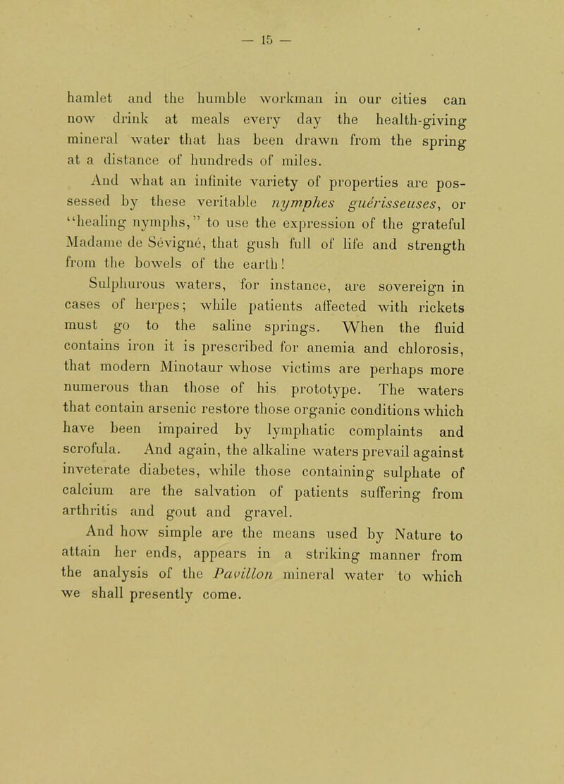 hamlet and the humble workman in our cities can now drink at meals every day the health-giving mineral water that has been drawn from the spring at a distance of hundreds of miles. And what an infinite variety of properties are pos- sessed by these veritable nymphes guerisseuses, or “healing nymphs,” to use the expression of the grateful Madame de Sevigne, that gush full of life and strength from tlie bowels of the earth! Sulphurous waters, for instance, are sovereign in cases of herpes; while patients alFected with rickets must go to the saline springs. When the fluid contains iron it is prescribed for anemia and chlorosis, that modern Minotaur whose victims are perhaps more numerous than those of his prototype. The waters that contain arsenic restore those organic conditions which have been impaired by lymphatic complaints and scrofula. And again, the alkaline waters prevail against inveterate diabetes, while those containing sulphate of calcium are the salvation of patients suffering from arthritis and gout and gravel. And how simple are the means used by Nature to attain her ends, appears in a striking manner from the analysis of the Pavilion mineral water to which we shall presently come.