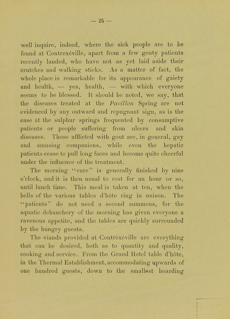 well inquire, indeed, where the sick people are to be found at Contrexeville, apart from a few gouty patients recently landed, who have not as yet laid aside their crutches and walking' sticks. As a matter of fact, the whole place is remarkable for its appearance of gaiety and health, — yes, health, — with which everyone seems to be blessed. It should be noted, we say, that the diseases treated at the Pavilion Spring are not evidenced by any outward and repugnant sign, as is the case at the sulphur springs frequented by consumptive patients or people suffering from ulcers and skin diseases. Those afflicted with gout are, in general, gay and amusing companions, while even the hepatic patients cease to pull long faces and become quite cheerful under the influence of the treatment. The morning “cure” is generally finished by nine o’clock, and it is then usual to rest for an hour or so, until lunch time. This meal is taken at ten, when the bells of the various tables d’hote ring in unison. The “patients” do not need a second summons, for the aquatic debauchery of the morning has given everyone a ravenous appetite, and the tables are quickly surrounded by the hungry guests. The viands provided at Contrexeville are everything that can be desired, both as to (juanlity and quality, cooking and service. From tlie Grand Hotel table d’hdte, in the Thermal Establishment, accommodating upwards of one hundred guests, down to the smallest boarding