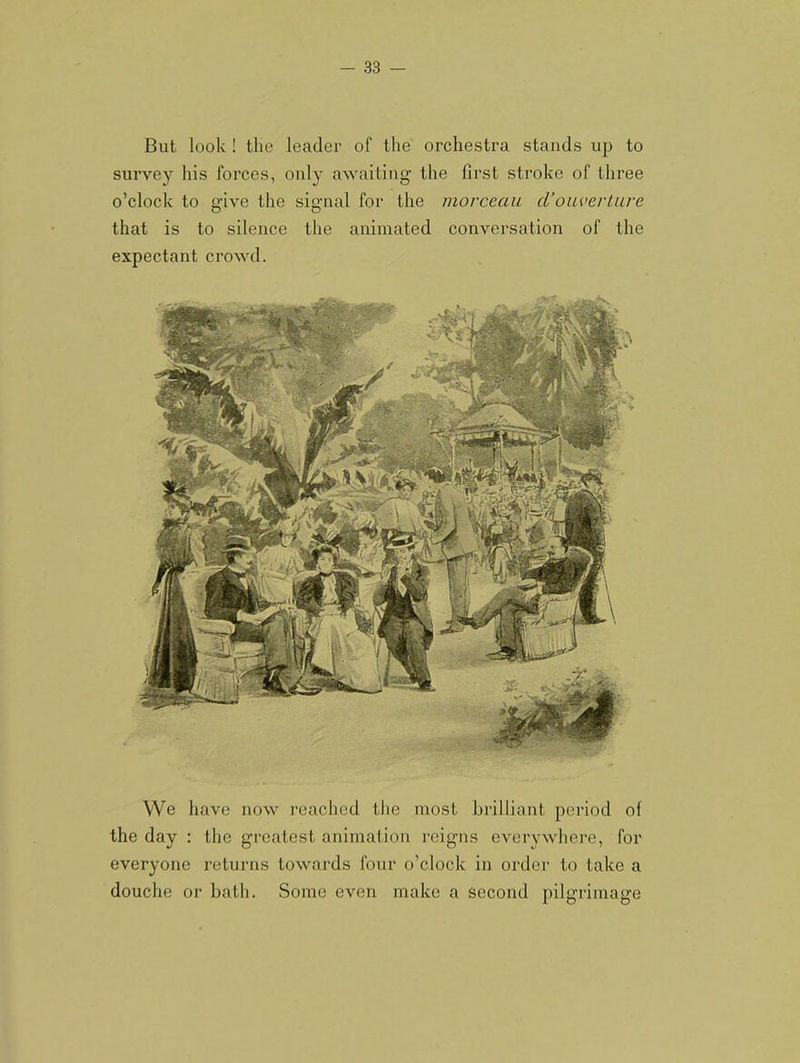 We have now reached tlie most brilliant period of the day : the greatest animation reigns everywhere, for everyone returns towards four o’clock in order to take a douche or hath. Some even make a Second pilgrimage But look ! the leader of the orchestra stands up to survey his forces, only awaiting the first stroke of three o’clock to o-ive the signal for the morceau cVoaverLave that is to silence the animated conversation of the expectant crowd.