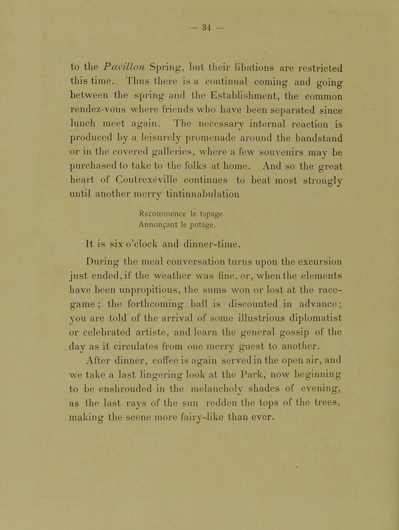 to the Pavilion Spring, but their libations are restricted this time. Thus there is a continual coming and going between the spring and the Establishment, the common rendez-voiis where friends who have been separated since lunch meet again. The necessary internal reaction is produced by a leisurely promenade around the bandstand or in the covered galleries, where a few souvenirs may be purchased to take to the folks at home. And so the great heart of Contrexeville continues to beat most strongly until another merry tintinnabulation Recommence le tapage Annonfant le potage. It is six o’clock and dinner-time. During the meal conversation turns upon the excursion just ended, if the weather was fine, or, when the elements have been unpropitious, the sums won or lost at the race- game ; the forthcoming ball is discounted in advance; you are told of the arrival of some illustrious diplomatist or celebrated artiste, and learn the general gossip of the day as it circulates from one merry guest to another. After dinner, coffee is again served in the open air, and we take a last lingering look at the Park, now beginning to be enshrouded in the melancholy shades of evening, as the last rays of the sun redden the tops of the trees, making the scene more fairy-like than ever.