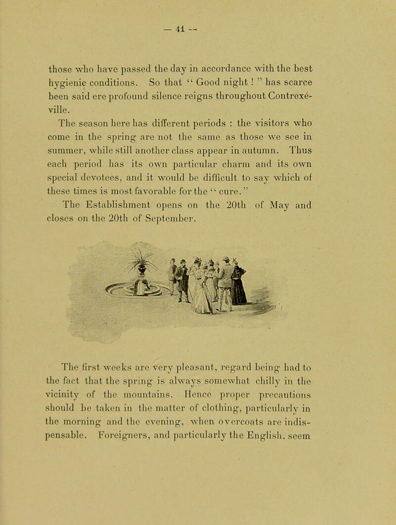 those who have passed the day in accordance with the best hygienic conditions. So that “ Good night ! ” has scarce been said ere profound silence reigns throughout Gontrexe- ville. The season here has different periods : the visitors who come in the spring are not the same as those we see in summer, while still another class appear in autumn. Thus each period has its own particular charm and its own special devotees, and it would be difficult to say which ol these times is most favorable for the “ cure. ” The Establishment opens on the 20th of May and closes on the 20th of September. The first weeks are very pleasant, regard being had to the fact that the spring is always somewhat chilly in the vicinity of the mountains. Hence proper precautions should be taken in the matter of clothing, particularly in the morning and the evening, when overcoats arc indis- pensable. Foreigners, and particularly tbe English, seem